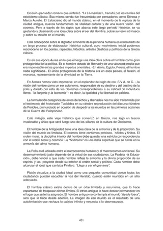 431
Cicerón -pensador romano que sintetizó “La Humanitas”-, transitó por los carriles del
estoicismo clásico. Esa misma senda fue frecuentada por pensadores como Séneca y
Marco Aurelio. El Estoicismo dio al mundo clásico, en el momento de la ruptura de la
ciudad antigua, nuevos fundamentos de vitalidad cultural y de una nueva visión del
cosmos. Pero a través de los siglos que abarca este largo período histórico, se va
gestando y plasmando una idea clara sobre el ser del Hombre, sobre su valor intrínseco
y sobre su misión en el mundo.
Esta concepción sobre la dignidad eminente de la persona humana es el resultado de
un largo proceso de elaboración histórico cultural, cuyo movimiento inicial podemos
reconocerlo en los poetas, rapsodas, filósofos, artistas plásticos y políticos de la Grecia
clásica.
Es en esa época Aurea en la que emerge una idea clara sobre el hombre como gran
protagonista de la política. Es el hombre dotado de libertad y de una voluntad propia que
era impensable en los grandes imperios orientales. -En Asiria, Egipto, Persia, el hombre
nada significaba-. El único protagonista de la historia era en esos países, el faraón, el
monarca, representante de la divinidad en la Tierra.
En Atenas hemos visto imponerse, en el esplendor del siglo de oro -S.V A. de C. -, la
visión del hombre como un ser autónomo, responsable de su destino y del destino de la
polis y dotado por esta de los Derechos correspondientes a su calidad de individuos
libres: "la Isegoria y la Isonomia" - es decir, la igualdad y la libertad de palabra.
La formulación categórica de estos derechos y libertades nos ha sido transmitida por
el testimonio del historiador Tucídides en su célebre reproducción del discurso fúnebre
de Pericles, pronunciado en ocasión de despedir a los muertos en las primeras acciones
de la Guerra del Peloponeso.
Este milagro, este viaje histórico que comenzó en Grecia, nos legó un tesoro
invalorable y único que será luego uno de los sillares de la cultura de Occidente.
El hombre de la Antigüedad tiene una idea clara de la armonía y de la proporción. Su
visión del mundo es limitada. El cosmos tiene contornos precisos, nítidos y finitos. El
orden moral, la disciplina interior del hombre debe guardar una estricta correspondencia
con el orden social y cósmico. La “Sofrosine” es una meta espiritual que se funda en la
armonía del alma humana.
La Polis está ubicada entre el microcosmos humano y el macrocosmos universal. Su
desenvolvimiento justo depende de la virtud de sus ciudadanos. La Paideia -la Educa-
ción-, debe tender a que cada hombre refleje la armonía y la divina proporción de su
espíritu y las proyecte desde su interior al orden social y político. Cada hombre debe
alcanzar el ideal que cantaba Pindaro: “Llega a ser el que eres”.
Platón visualiza a la ciudad ideal como una pequeña comunidad donde todos los
ciudadanos puedan escuchar la voz del Heraldo, cuando estén reunidos en un sitio
adecuado.
El hombre clásico existe dentro de un orbe limitado y recurrente, que lo hace
espantarse de traspasar ciertos límites. El ethos antiguo lo hace desear permanecer en
el lugar que se le ha asignado. El hombre antiguo no contempla el mundo “desde fuera”,
sino que lo hace desde adentro. La imagen de ese mundo es el resultado de una
autolimitación que rechaza lo caótico infinito y renuncia a lo desmesurado.
 