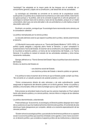 45
“sociología” fue adoptada en la mayor parte de las lenguas con el sentido de un
conocimiento general y objeto de la constitución y del desarrollo de las sociedades.
La sociología así entendida se convierte en la ciencia de la arquitectura social,
sustituyendo a la política de su tradicional incumbencia en este vasto ámbito. Este hecho
se agrava porque a “la política, sólo se le concede el papel de un arte de aplicación. La
sociología la rechazó fuera de la ciencia y fuera de las facultades, porque en un medio
universitario, decir que una rama del saber o de una actividad es un arte implica arrojar el
descrédito sobre ella”.
Durkheim, en cambio, consiguió que “la sociología fuera reconocida como ciencia y se
le concedieran cátedras”.
La política reemplazada por la ciencia jurídica
La escuela alemana será la que separe la política de lo jurídico, dando preeminencia
al derecho.
J.C.Bluntschli marca esta ruptura en su “Teoría del Estado Moderno” (1875-1876). La
política queda relegada a segundo plano frente al Derecho, a quien competerá lo
sustancial de la Teoría del Estado. El examen de la constitución y los órganos del Estado
le incumbirá al derecho público y el tema de los fundamentos del Estado, a la Teoría
General. A la política le restará el estudio de las actividades estatales y otros temas
meramente residuales.
George Jellinek en su “Teoría General del Estado” deja a la política fuera de la doctrina
del Estado.
Divide a la doctrina del Estado en:
- una doctrina social del Estado.
- una doctrina jurídica del Estado o derecho público en general.
A la política le resta el examen de la forma en que el Estado puede cumplir sus fines.
“Se convierte en un estudio accesorio de carácter práctico y crítico”.
“Como consecuencia directa de este retroceso y de esta subordinación, queda
asegurada la hegemonía del derecho público en la teoría general, frente a la política y
aislada y circunscripta, brilla con todo el prestigio que su rigor le confiere”, explica Prelot.
Este proceso se ahondará hasta el punto que los autores inspirados en Paul Laband
harán sólo derecho público y no ciencia política, ciencia inferior e indigna de las cátedras
universitarias.
La política desmembrada y abandonada
Prelot señala que “la economía, la sociología y el Derecho público despojan de lo mejor
de su sustancia a lo que fue tradicionalmente el dominio de la política. El contenido de esta
disminuye hasta desaparecer por completo, debido a la creciente especialización de las
ciencias políticas”.
“Existen ahora la sociología política, que estudia los fenómenos políticos en su aspecto
social; la economía política que examina el Estado como agente o como marco económi-
co; el derecho político, que considera el aspecto jurídico de las instituciones y relaciones
 