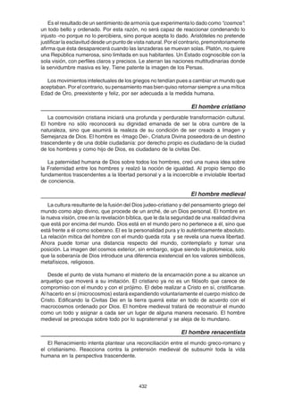 432
Es el resultado de un sentimiento de armonía que experimenta lo dado como “cosmos”:
un todo bello y ordenado. Por esta razón, no será capaz de reaccionar condenando lo
injusto -no porque no lo percibiera, sino porque acepta lo dado. Aristóteles no pretende
justificar la esclavitud desde un punto de vista natural. Por el contrario, premonitoriamente
afirma que ésta desaparecerá cuando las lanzaderas se muevan solas. Platón, no quiere
una República numerosa, sino limitada en sus habitantes. Un Estado cognoscible con la
sola visión, con perfiles claros y precisos. Le aterran las naciones multitudinarias donde
la servidumbre masiva es ley. Tiene patente la imagen de los Persas.
Los movimientos intelectuales de los griegos no tendían pues a cambiar un mundo que
aceptaban. Por el contrario, su pensamiento mas bien quiso retornar siempre a una mítica
Edad de Oro, preexistente y feliz, por ser adecuada a la medida humana.
El hombre cristiano
La cosmovisión cristiana iniciará una profunda y perdurable transformación cultural.
El hombre no sólo reconocerá su dignidad emanada de ser la obra cumbre de la
naturaleza, sino que asumirá la realeza de su condición de ser creado a Imagen y
Semejanza de Dios. El hombre es -Imago Dei-, Criatura Divina poseedora de un destino
trascendente y de una doble ciudadanía: por derecho propio es ciudadano de la ciudad
de los hombres y como hijo de Dios, es ciudadano de la civitas Dei.
La paternidad humana de Dios sobre todos los hombres, creó una nueva idea sobre
la Fraternidad entre los hombres y realzó la noción de igualdad. Al propio tiempo dio
fundamentos trascendentes a la libertad personal y a la incoercible e inviolable libertad
de conciencia.
El hombre medieval
La cultura resultante de la fusión del Dios judeo-cristiano y del pensamiento griego del
mundo como algo divino, que procede de un arché, de un Dios personal. El hombre en
la nueva visión, cree en la revelación bíblica, que le da la seguridad de una realidad divina
que está por encima del mundo. Dios está en el mundo pero no pertenece a él, sino que
está frente a él como soberano. El es la personalidad pura y lo auténticamente absoluto.
La relación mítica del hombre con el mundo queda rota y se revela una nueva libertad.
Ahora puede tomar una distancia respecto del mundo, contemplarlo y tomar una
posición. La imagen del cosmos exterior, sin embargo, sigue siendo la ptolomeica, solo
que la soberanía de Dios introduce una diferencia existencial en los valores simbólicos,
metafísicos, religiosos.
Desde el punto de vista humano el misterio de la encarnación pone a su alcance un
arquetipo que moverá a su imitación. El cristiano ya no es un filósofo que carece de
compromiso con el mundo y con el prójimo. El debe realizar a Cristo en sí, cristificarse.
Al hacerlo en sí (microcosmos) estará expandiendo voluntariamente el cuerpo místico de
Cristo. Edificando la Civitas Dei en la tierra querrá estar en todo de acuerdo con el
macrocosmos ordenado por Dios. El hombre medieval tratará de reconstruir el mundo
como un todo y asignar a cada ser un lugar de alguna manera necesario. El hombre
medieval se preocupa sobre todo por lo supraterrenal y se aleja de lo mundano.
El hombre renacentista
El Renacimiento intenta plantear una reconciliación entre el mundo greco-romano y
el cristianismo. Reacciona contra la pretensión medieval de subsumir toda la vida
humana en la perspectiva trascendente.
 
