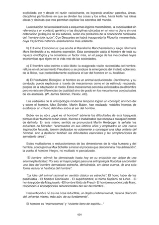 434
explicitada por y desde mi razón raciocinante, es logrando analizar parcelas, áreas,
disciplinas particulares en que se dividen las cosas y los entes, hasta hallar las ideas
claras y distintas que nos permitan explicar los secretos del mundo.
La reducción de la realidad física a esquemas lógicos matemáticos, la especialidad sin
referencia a un contexto genérico y las disciplinas ubicadas en un mismo plano sin una
ordenación jerárquica de los saberes, serán los productos de la concepción cartesiana
del “hombre sólo razón”. Con Descartes se habrá inaugurado la Filosofía Inmanentista,
cuya trayectoria histórica analizaremos más adelante.
b) El Homo Economicus: que acuña el liberalismo Manchesteriano y luego retomaría
Marx llevándolo a su máxima expresión. Esta concepción vacía al hombre de toda su
riqueza ontológica y la considera un factor más, en el juego de las inexorables leyes
económicas que rigen en la vida real de las sociedades.
c) El hombre sólo instinto o sólo libido: la exagerada visión racionalista del hombre,
refluye en el pensamiento Freudiano y se produce la emergencia del instinto soberano,
de la libido, que pretendidamente explicaría el ser del hombre en su totalidad.
d) El Positivismo Biológico: el hombre es un animal evolucionado -Darwinismo- y su
conducta puede explicarse a través de mecanismos como el de estímulo respuesta,
propios de la adaptación al medio. Estos mecanismos son más sofisticados en el hombre
pero no existen diferencias de dualidad sino de grado en los mecanismos conductuales
de los animales. (W. James Skinner, Pavlov, etc).
Las vertientes de la antropología moderna tampoco logran un concepto unívoco del
y sobre el hombre. Max Scheler, Martin Buber, han realizado notables intentos de
establecer un criterio definitivo sobre el ser del hombre.
Buber en su obra ¿qué es el hombre? advierte las dificultades de esta búsqueda
porque el ser humano es tan vasto, diverso e inabarcable que escapa a cualquier intento
de definirlo. En este mismo sentido se pronunciará Martin Heidegger la señalar los
esfuerzos de Scheller: “acentuados en sus últimos años y empleados en una nueva
inspiración fecunda, fueron dedicados no solamente a conseguir una idea unitaria del
hombre, sino a destacar también las dificultades esenciales y las complicaciones de
semejante tarea”.
Estas mutilaciones o reduccionismos de las dimensiones de la vida humana y del
hombre, condujeron a Max Scheller a iniciar el proceso que denominó la “resublimación”,
la vuelta al hombre íntegro, no mutilado ni parcializado.
“El hombre -afirmó- ha demostrado hasta hoy en su evolución ser objeto de una
enorme plasticidad. Por eso, el mayor peligro para una antropología filosófica es concebir
una idea del hombre demasiado estrecha, derivándola, sin darse cuenta, de una sola
forma natural o histórica del hombre".
“La idea del animal racional en sentido clásico es estrecha". El homo faber de los
positivistas - El hombre Dionisíaco - El superhombre; el homo Sapiens de Lineo - El
hombre poder de Maquiavelo - El hombre libido de Freud - El hombre económico de Marx,
responden a concepciones reduccionistas del ser del hombre .
Pero el hombre no es una cosa reductible, un objeto unidimensional, “es una dirección
del universo mismo, más aún, de su fundamento".
El hombre es “microcosmos” y “viviente lleno de espíritu..."
 