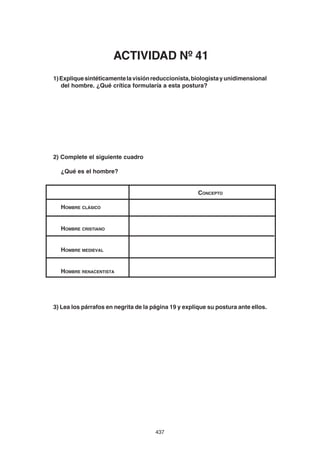 437
1)Expliquesintéticamentelavisiónreduccionista,biologistayunidimensional
del hombre. ¿Qué crítica formularía a esta postura?
2) Complete el siguiente cuadro
¿Qué es el hombre?
CONCEPTO
HOMBRE CLÁSICO
HOMBRE CRISTIANO
HOMBRE MEDIEVAL
HOMBRE RENACENTISTA
3) Lea los párrafos en negrita de la página 19 y explique su postura ante ellos.
ACTIVIDAD Nº 41
 