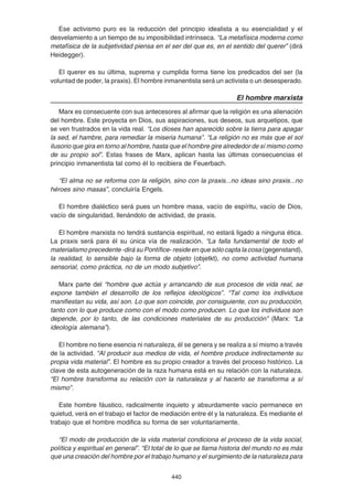 440
Ese activismo puro es la reducción del principio idealista a su esencialidad y el
desvelamiento a un tiempo de su imposibilidad intrínseca. “La metafísica moderna como
metafísica de la subjetividad piensa en el ser del que es, en el sentido del querer” (dirá
Heidegger).
El querer es su última, suprema y cumplida forma tiene los predicados del ser (la
voluntad de poder, la praxis). El hombre inmanentista será un activista o un desesperado.
El hombre marxista
Marx es consecuente con sus antecesores al afirmar que la religión es una alienación
del hombre. Este proyecta en Dios, sus aspiraciones, sus deseos, sus arquetipos, que
se ven frustrados en la vida real. “Los dioses han aparecido sobre la tierra para apagar
la sed, el hambre, para remediar la miseria humana”. “La religión no es más que el sol
ilusorio que gira en torno al hombre, hasta que el hombre gire alrededor de sí mismo como
de su propio sol”. Estas frases de Marx, aplican hasta las últimas consecuencias el
principio inmanentista tal como él lo recibiera de Feuerbach.
“El alma no se reforma con la religión, sino con la praxis...no ideas sino praxis...no
héroes sino masas”, concluiría Engels.
El hombre dialéctico será pues un hombre masa, vacío de espíritu, vacío de Dios,
vacío de singularidad, llenándolo de actividad, de praxis.
El hombre marxista no tendrá sustancia espiritual, no estará ligado a ninguna ética.
La praxis será para él su única vía de realización. “La falla fundamental de todo el
materialismo precedente -dirá su Pontífice- reside en que sólo capta la cosa (gegenstand),
la realidad, lo sensible bajo la forma de objeto (objetkt), no como actividad humana
sensorial, como práctica, no de un modo subjetivo”.
Marx parte del “hombre que actúa y arrancando de sus procesos de vida real, se
expone también el desarrollo de los reflejos ideológicos”. “Tal como los individuos
manifiestan su vida, así son. Lo que son coincide, por consiguiente, con su producción,
tanto con lo que produce como con el modo como producen. Lo que los individuos son
depende, por lo tanto, de las condiciones materiales de su producción” (Marx: “La
ideología alemana”).
El hombre no tiene esencia ni naturaleza, él se genera y se realiza a sí mismo a través
de la actividad. “Al producir sus medios de vida, el hombre produce indirectamente su
propia vida material”. El hombre es su propio creador a través del proceso histórico. La
clave de esta autogeneración de la raza humana está en su relación con la naturaleza.
“El hombre transforma su relación con la naturaleza y al hacerlo se transforma a sí
mismo”.
Este hombre fáustico, radicalmente inquieto y absurdamente vacío permanece en
quietud, verá en el trabajo el factor de mediación entre él y la naturaleza. Es mediante el
trabajo que el hombre modifica su forma de ser voluntariamente.
“El modo de producción de la vida material condiciona el proceso de la vida social,
política y espiritual en general”. “El total de lo que se llama historia del mundo no es más
que una creación del hombre por el trabajo humano y el surgimiento de la naturaleza para
 
