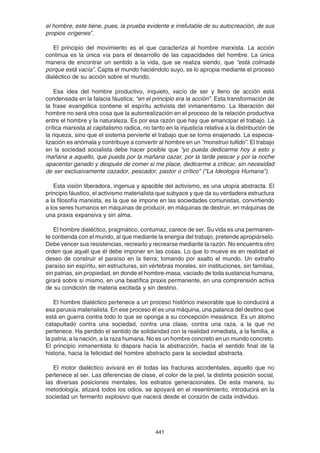 441
el hombre, este tiene, pues, la prueba evidente e irrefutable de su autocreación, de sus
propios orígenes”.
El principio del movimiento es el que caracteriza al hombre marxista. La acción
continua es la única vía para el desarrollo de las capacidades del hombre. La única
manera de encontrar un sentido a la vida, que se realiza siendo, que “está colmada
porque está vacía”. Capta el mundo haciéndolo suyo, se lo apropia mediante el proceso
dialéctico de su acción sobre el mundo.
Esa idea del hombre productivo, inquieto, vacío de ser y lleno de acción está
condensada en la falacia fáustica; “en el principio era la acción”. Esta transformación de
la frase evangélica contiene el espíritu activista del inmanentismo. La liberación del
hombre no será otra cosa que la autorrealización en el proceso de la relación productiva
entre el hombre y la naturaleza. Es por esa razón que hay que emancipar el trabajo. La
crítica marxista al capitalismo radica, no tanto en la injusticia relativa a la distribución de
la riqueza, sino que el sistema pervierte el trabajo que se torna enajenado. La especia-
lización es anómala y contribuye a convertir al hombre en un “monstruo tullido”. El trabajo
en la sociedad socialista debe hacer posible que “yo pueda dedicarme hoy a esto y
mañana a aquello, que pueda por la mañana cazar, por la tarde pescar y por la noche
apacentar ganado y después de comer si me place, dedicarme a criticar, sin necesidad
de ser exclusivamente cazador, pescador, pastor o crítico” (“La Ideología Humana”).
Esta visión liberadora, ingenua y apacible del activismo, es una utopía abstracta. El
principio fáustico, el activismo materialista que subyace y que da su verdadera estructura
a la filosofía marxista, es la que se impone en las sociedades comunistas, convirtiendo
a los seres humanos en máquinas de producir, en máquinas de destruir, en máquinas de
una praxis expansiva y sin alma.
El hombre dialéctico, pragmático, contumaz, carece de ser. Su vida es una permanen-
te contienda con el mundo, al que mediante la energía del trabajo, pretende apropiárselo.
Debe vencer sus resistencias, recrearlo y recrearse mediante la razón. No encuentra otro
orden que aquél que él debe imponer en las cosas. Lo que lo mueve es en realidad el
deseo de construir el paraíso en la tierra; tomando por asalto el mundo. Un extraño
paraíso sin espíritu, sin estructuras, sin vértebras morales, sin instituciones, sin familias,
sin patrias, sin propiedad, en donde el hombre-masa, vaciado de toda sustancia humana,
girará sobre sí mismo, en una beatífica praxis permanente, en una comprensión activa
de su condición de materia excitada y sin destino.
El hombre dialéctico pertenece a un proceso histórico inexorable que lo conducirá a
esa parusía materialista. En ese proceso él es una máquina, una palanca del destino que
está en guerra contra todo lo que se oponga a su concepción mesiánica. Es un átomo
catapultado contra una sociedad, contra una clase, contra una raza, a la que no
pertenece. Ha perdido el sentido de solidaridad con la realidad inmediata, a la familia, a
la patria, a la nación, a la raza humana. No es un hombre concreto en un mundo concreto.
El principio inmanentista lo dispara hacia la abstracción, hacia el sentido final de la
historia, hacia la felicidad del hombre abstracto para la sociedad abstracta.
El motor dialéctico avivará en él todas las fracturas accidentales, aquello que no
pertenece al ser. Las diferencias de clase, el color de la piel, la distinta posición social,
las diversas posiciones mentales, los estratos generacionales. De esta manera, su
metodología, atizará todos los odios, se apoyará en el resentimiento, introducirá en la
sociedad un fermento explosivo que nacerá desde el corazón de cada individuo.
 