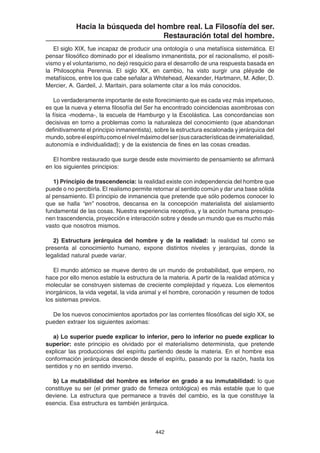 442
Hacia la búsqueda del hombre real. La Filosofía del ser.
Restauración total del hombre.
El siglo XIX, fue incapaz de producir una ontología o una metafísica sistemática. El
pensar filosófico dominado por el idealismo inmanentista, por el racionalismo, el positi-
vismo y el voluntarismo, no dejó resquicio para el desarrollo de una respuesta basada en
la Philosophia Perennia. El siglo XX, en cambio, ha visto surgir una pléyade de
metafísicos, entre los que cabe señalar a Whitehead, Alexander, Hartmann, M. Adler, D.
Mercier, A. Gardeil, J. Maritain, para solamente citar a los más conocidos.
Lo verdaderamente importante de este florecimiento que es cada vez más impetuoso,
es que la nueva y eterna filosofía del Ser ha encontrado coincidencias asombrosas con
la física -moderna-, la escuela de Hamburgo y la Escolástica. Las concordancias son
decisivas en torno a problemas como la naturaleza del conocimiento (que abandonan
definitivamente el principio inmanentista), sobre la estructura escalonada y jerárquica del
mundo,sobreelespíritucomoelnivelmáximodelser(suscaracterísticasdeinmaterialidad,
autonomía e individualidad); y de la existencia de fines en las cosas creadas.
El hombre restaurado que surge desde este movimiento de pensamiento se afirmará
en los siguientes principios:
1) Principio de trascendencia: la realidad existe con independencia del hombre que
puede o no percibirla. El realismo permite retornar al sentido común y dar una base sólida
al pensamiento. El principio de inmanencia que pretende que sólo podemos conocer lo
que se halla “en” nosotros, descansa en la concepción materialista del aislamiento
fundamental de las cosas. Nuestra experiencia receptiva, y la acción humana presupo-
nen trascendencia, proyección e interacción sobre y desde un mundo que es mucho más
vasto que nosotros mismos.
2) Estructura jerárquica del hombre y de la realidad: la realidad tal como se
presenta al conocimiento humano, expone distintos niveles y jerarquías, donde la
legalidad natural puede variar.
El mundo atómico se mueve dentro de un mundo de probabilidad, que empero, no
hace por ello menos estable la estructura de la materia. A partir de la realidad atómica y
molecular se construyen sistemas de creciente complejidad y riqueza. Los elementos
inorgánicos, la vida vegetal, la vida animal y el hombre, coronación y resumen de todos
los sistemas previos.
De los nuevos conocimientos aportados por las corrientes filosóficas del siglo XX, se
pueden extraer los siguientes axiomas:
a) Lo superior puede explicar lo inferior, pero lo inferior no puede explicar lo
superior: este principio es olvidado por el materialismo determinista, que pretende
explicar las producciones del espíritu partiendo desde la materia. En el hombre esa
conformación jerárquica desciende desde el espíritu, pasando por la razón, hasta los
sentidos y no en sentido inverso.
b) La mutabilidad del hombre es inferior en grado a su inmutabilidad: lo que
constituye su ser (el primer grado de firmeza ontológica) es más estable que lo que
deviene. La estructura que permanece a través del cambio, es la que constituye la
esencia. Esa estructura es también jerárquica.
 