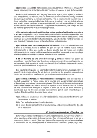 443
c) La unidad esencial del hombre: esta idea presupone que el hombre es“imagoDei”,
es una criatura divina, profundamente real. También presupone la idea de humanidad.
Este concepto debe llevar a la “alegría y no al dolor; al gozo y no a la pena; a la riqueza
y no a la pobreza; a la amistad y no a la enemistad; al reconocimiento noble y libertador
de la jerarquía del ser y la primacía del espíritu y no al enraizamiento vegetativo de la
tierra, o al cultivo meramente biológico de la raza; a la justicia y no a la injusticia; al amor
y no al odio; en una palabra a la unidad estructurada y no a la separación y a la escisión
suicida de cada uno de sus miembros”.”Los pueblos deben realizar y dar cuerpo a la idea
del hombre” por encima de sus intereses privados.
d) La estructura jerárquica del hombre señala que la reflexión debe preceder a
la acción: este principio fue ya desarrollado por Aristóteles; la acción responsable, está
presidida por la fronesis. El activismo inmanentista queda así en descubierto, como
ideología que vulnera el orden natural del espíritu. La actividad del hombre vacío de ser
y de finalidad, introduce el caos en la naturaleza y en la sociedad.
e) El hombre no es neutral respecto de los valores: su acción debe enderezarse
al bien, a la verdad, hacia la belleza; es por ello que el hombre nuevo rechaza
enérgicamente la idea que pueda ser bueno aquello que se realiza con medios
intrínsecamente perversos. La ética marxista que considera bueno todo lo que contribuye
a la destrucción del mundo occidental es enteramente repulsiva.
f) El ser humano es una unidad de cuerpo y alma: de razón y de pasión de
sensibilidad y espíritu. Esa unidad debe tener un dinamismo armónico, que le permita ser
y actuar dentro de la ley natural, que le permita multiplicar los bienes y alcanzar la plenitud
individual y social dentro de la ley natural.
Ese equilibrio sólo puede ser alcanzado mediante la comprensión, la aceptación y la
asunción de la propia cultura. De allí deriva la importancia del arquetipo propuesto que
deberá ser transmitido a través de las generaciones mediante la educación.
g) El hombre pertenece por naturaleza al reino del espíritu: este reino es el de la
libertad. La Justicia y la Paz no existen por sí mismas, sino que pertenecen al ámbito de
la libertad, que es propio de los seres espirituales. El orden social debe ser justo para que
sea humano, aunque para ello deba sacrificar algunas facetas del orden natural. El límite
de este sacrificio está dado por el respeto al modo de ser de los entes naturales y
espirituales, que no debe ser alterado esencialmente por el orden implantado por el
hombre. El orden político debe asentarse sobre:
1) La Justicia: es un valor que el hombre debe realizar mediante el entendimiento y en
el ámbito de la libertad.
2) La Paz: se fundamenta sobre el orden justo.
3) El orden debido: es lo atinente a la naturaleza y está comprendido dentro del orbe
de lo necesario.
El hombre restaurado es el hombre real
Esta restauración del hombre se inspira en la filosofía realista, cuya premisa fundamen-
tal se asienta en el principio de trascendencia. Este principio señala que el ser es el
fundamento de la conciencia (Sun: ergo cogitum-Kierkegaard) y no que la conciencia es
el fundamento del ser, como pretende el inmanentismo cartesiano. (cogito, ergo sun)
 