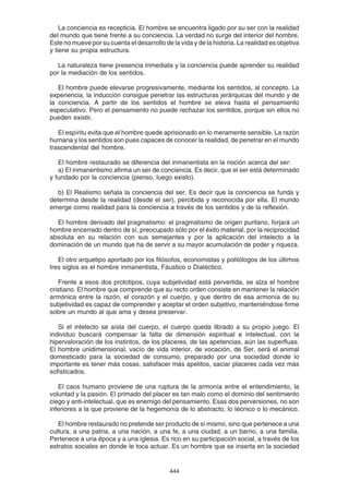 444
La conciencia es recepticia. El hombre se encuentra ligado por su ser con la realidad
del mundo que tiene frente a su conciencia. La verdad no surge del interior del hombre.
Este no mueve por su cuenta el desarrollo de la vida y de la historia. La realidad es objetiva
y tiene su propia estructura.
La naturaleza tiene presencia inmediata y la conciencia puede aprender su realidad
por la mediación de los sentidos.
El hombre puede elevarse progresivamente, mediante los sentidos, al concepto. La
experiencia, la inducción consigue penetrar las estructuras jerárquicas del mundo y de
la conciencia. A partir de los sentidos el hombre se eleva hasta el pensamiento
especulativo. Pero el pensamiento no puede rechazar los sentidos, porque sin ellos no
pueden existir.
El espíritu evita que el hombre quede aprisionado en lo meramente sensible. La razón
humana y los sentidos son pues capaces de conocer la realidad, de penetrar en el mundo
trascendental del hombre.
El hombre restaurado se diferencia del inmanentista en la noción acerca del ser:
a) El inmanentismo afirma un ser de conciencia. Es decir, que el ser está determinado
y fundado por la conciencia (pienso, luego existo).
b) El Realismo señala la conciencia del ser. Es decir que la conciencia se funda y
determina desde la realidad (desde el ser), percibida y reconocida por ella. El mundo
emerge como realidad para la conciencia a través de los sentidos y de la reflexión.
El hombre derivado del pragmatismo: el pragmatismo de origen puritano, forjará un
hombre encerrado dentro de sí, preocupado sólo por el éxito material, por la reciprocidad
absoluta en su relación con sus semejantes y por la aplicación del intelecto a la
dominación de un mundo que ha de servir a su mayor acumulación de poder y riqueza.
El otro arquetipo aportado por los filósofos, economistas y politólogos de los últimos
tres siglos es el hombre inmanentista, Fáustico o Dialéctico.
Frente a esos dos prototipos, cuya subjetividad está pervertida, se alza el hombre
cristiano. El hombre que comprende que su recto orden consiste en mantener la relación
armónica entre la razón, el corazón y el cuerpo, y que dentro de esa armonía de su
subjetividad es capaz de comprender y aceptar el orden subjetivo, manteniéndose firme
sobre un mundo al que ama y desea preservar.
Si el intelecto se aísla del cuerpo, el cuerpo queda librado a su propio juego. El
individuo buscará compensar la falta de dimensión espiritual e intelectual, con la
hipervaloración de los instintos, de los placeres, de las apetencias, aún las superfluas.
El hombre unidimensional, vacío de vida interior, de vocación, de Ser, será el animal
domesticado para la sociedad de consumo, preparado por una sociedad donde lo
importante es tener más cosas, satisfacer más apetitos, saciar placeres cada vez más
sofisticados.
El caos humano proviene de una ruptura de la armonía entre el entendimiento, la
voluntad y la pasión. El primado del placer es tan malo como el dominio del sentimiento
ciego y anti-intelectual, que es enemigo del pensamiento. Esas dos perversiones, no son
inferiores a la que proviene de la hegemonía de lo abstracto, lo técnico o lo mecánico.
El hombre restaurado no pretende ser producto de sí mismo, sino que pertenece a una
cultura, a una patria, a una nación, a una fe, a una ciudad, a un barrio, a una familia.
Pertenece a una época y a una iglesia. Es rico en su participación social, a través de los
estratos sociales en donde le toca actuar. Es un hombre que se inserta en la sociedad
 