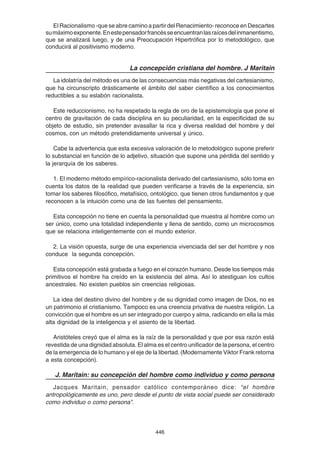 446
El Racionalismo -que se abre camino a partir del Renacimiento- reconoce en Descartes
sumáximoexponente.Enestepensadorfrancésseencuentranlasraícesdelinmanentismo,
que se analizará luego, y de una Preocupación Hipertrófica por lo metodológico, que
conducirá al positivismo moderno.
La concepción cristiana del hombre. J Maritain
La idolatría del método es una de las consecuencias más negativas del cartesianismo,
que ha circunscripto drásticamente el ámbito del saber científico a los conocimientos
reductibles a su eslabón racionalista.
Este reduccionismo, no ha respetado la regla de oro de la epistemología que pone el
centro de gravitación de cada disciplina en su peculiaridad, en la especificidad de su
objeto de estudio, sin pretender avasallar la rica y diversa realidad del hombre y del
cosmos, con un método pretendidamente universal y único.
Cabe la advertencia que esta excesiva valoración de lo metodológico supone preferir
lo substancial en función de lo adjetivo, situación que supone una pérdida del sentido y
la jerarquía de los saberes.
1. El moderno método empírico-racionalista derivado del cartesianismo, sólo toma en
cuenta los datos de la realidad que pueden verificarse a través de la experiencia, sin
tomar los saberes filosófico, metafísico, ontológico, que tienen otros fundamentos y que
reconocen a la intuición como una de las fuentes del pensamiento.
Esta concepción no tiene en cuenta la personalidad que muestra al hombre como un
ser único, como una totalidad independiente y llena de sentido, como un microcosmos
que se relaciona inteligentemente con el mundo exterior.
2. La visión opuesta, surge de una experiencia vivenciada del ser del hombre y nos
conduce la segunda concepción.
Esta concepción está grabada a fuego en el corazón humano. Desde los tiempos más
primitivos el hombre ha creído en la existencia del alma. Así lo atestiguan los cultos
ancestrales. No existen pueblos sin creencias religiosas.
La idea del destino divino del hombre y de su dignidad como imagen de Dios, no es
un patrimonio el cristianismo. Tampoco es una creencia privativa de nuestra religión. La
convicción que el hombre es un ser integrado por cuerpo y alma, radicando en ella la más
alta dignidad de la inteligencia y el asiento de la libertad.
Aristóteles creyó que el alma es la raíz de la personalidad y que por esa razón está
revestida de una dignidad absoluta. El alma es el centro unificador de la persona, el centro
de la emergencia de lo humano y el eje de la libertad. (Modernamente Viktor Frank retorna
a esta concepción).
J. Maritain: su concepción del hombre como individuo y como persona
Jacques Maritain, pensador católico contemporáneo dice: “el hombre
antropológicamente es uno, pero desde el punto de vista social puede ser considerado
como individuo o como persona”.
 