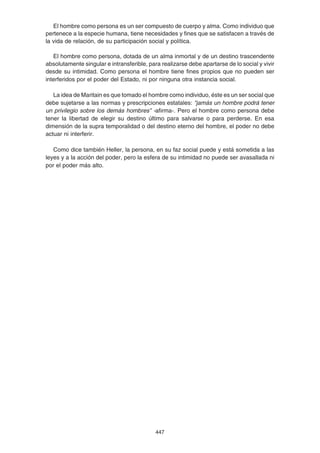 447
El hombre como persona es un ser compuesto de cuerpo y alma. Como individuo que
pertenece a la especie humana, tiene necesidades y fines que se satisfacen a través de
la vida de relación, de su participación social y política.
El hombre como persona, dotada de un alma inmortal y de un destino trascendente
absolutamente singular e intransferible, para realizarse debe apartarse de lo social y vivir
desde su intimidad. Como persona el hombre tiene fines propios que no pueden ser
interferidos por el poder del Estado, ni por ninguna otra instancia social.
La idea de Maritain es que tomado el hombre como individuo, éste es un ser social que
debe sujetarse a las normas y prescripciones estatales: “jamás un hombre podrá tener
un privilegio sobre los demás hombres” -afirma-. Pero el hombre como persona debe
tener la libertad de elegir su destino último para salvarse o para perderse. En esa
dimensión de la supra temporalidad o del destino eterno del hombre, el poder no debe
actuar ni interferir.
Como dice también Heller, la persona, en su faz social puede y está sometida a las
leyes y a la acción del poder, pero la esfera de su intimidad no puede ser avasallada ni
por el poder más alto.
 