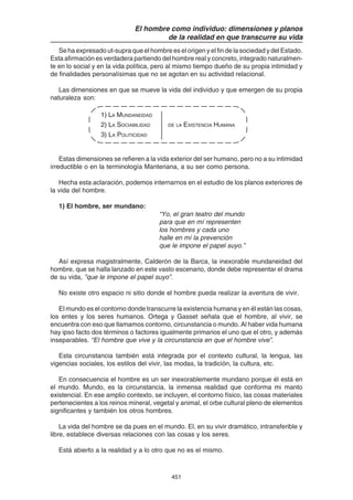 451
El hombre como individuo: dimensiones y planos
de la realidad en que transcurre su vida
Se ha expresado ut-supra que el hombre es el origen y el fin de la sociedad y del Estado.
Esta afirmación es verdadera partiendo del hombre real y concreto, integrado naturalmen-
te en lo social y en la vida política, pero al mismo tiempo dueño de su propia intimidad y
de finalidades personalísimas que no se agotan en su actividad relacional.
Las dimensiones en que se mueve la vida del individuo y que emergen de su propia
naturaleza son:
1) LA MUNDANEIDAD
2) LA SOCIABILIDAD DE LA EXISTENCIA HUMANA
3) LA POLITICIDAD
Estas dimensiones se refieren a la vida exterior del ser humano, pero no a su intimidad
irreductible o en la terminología Manteriana, a su ser como persona.
Hecha esta aclaración, podemos internarnos en el estudio de los planos exteriores de
la vida del hombre.
1) El hombre, ser mundano:
“Yo, el gran teatro del mundo
para que en mí representen
los hombres y cada uno
halle en mí la prevención
que le impone el papel suyo.”
Así expresa magistralmente, Calderón de la Barca, la inexorable mundaneidad del
hombre, que se halla lanzado en este vasto escenario, donde debe representar el drama
de su vida, ”que le impone el papel suyo”.
No existe otro espacio ni sitio donde el hombre pueda realizar la aventura de vivir.
El mundo es el contorno donde transcurre la existencia humana y en él están las cosas,
los entes y los seres humanos. Ortega y Gasset señala que el hombre, al vivir, se
encuentra con eso que llamamos contorno, circunstancia o mundo. Al haber vida humana
hay ipso facto dos términos o factores igualmente primarios el uno que el otro, y además
inseparables. “El hombre que vive y la circunstancia en que el hombre vive”.
Esta circunstancia también está integrada por el contexto cultural, la lengua, las
vigencias sociales, los estilos del vivir, las modas, la tradición, la cultura, etc.
En consecuencia el hombre es un ser inexorablemente mundano porque él está en
el mundo. Mundo, es la circunstancia, la inmensa realidad que conforma mi manto
existencial. En ese amplio contexto, se incluyen, el contorno físico, las cosas materiales
pertenecientes a los reinos mineral, vegetal y animal, el orbe cultural pleno de elementos
significantes y también los otros hombres.
La vida del hombre se da pues en el mundo. El, en su vivir dramático, intransferible y
libre, establece diversas relaciones con las cosas y los seres.
Está abierto a la realidad y a lo otro que no es el mismo.
 