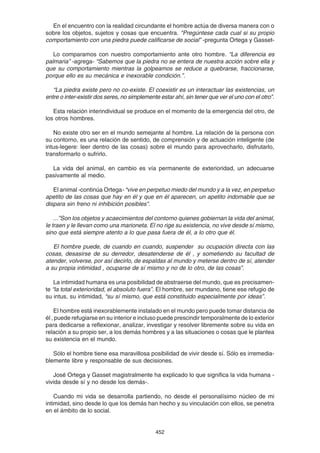 452
En el encuentro con la realidad circundante el hombre actúa de diversa manera con o
sobre los objetos, sujetos y cosas que encuentra. "Pregúntese cada cual si su propio
comportamiento con una piedra puede calificarse de social” -pregunta Ortega y Gasset-
Lo comparamos con nuestro comportamiento ante otro hombre. “La diferencia es
palmaria” -agrega- “Sabemos que la piedra no se entera de nuestra acción sobre ella y
que su comportamiento mientras la golpeamos se reduce a quebrarse, fraccionarse,
porque ello es su mecánica e inexorable condición.”.
“La piedra existe pero no co-existe. El coexistir es un interactuar las existencias, un
entre o inter-existir dos seres, no simplemente estar ahí, sin tener que ver el uno con el otro”.
Esta relación interindividual se produce en el momento de la emergencia del otro, de
los otros hombres.
No existe otro ser en el mundo semejante al hombre. La relación de la persona con
su contorno, es una relación de sentido, de comprensión y de actuación inteligente (de
intus-legere: leer dentro de las cosas) sobre el mundo para aprovecharlo, disfrutarlo,
transformarlo o sufrirlo.
La vida del animal, en cambio es vía permanente de exterioridad, un adecuarse
pasivamente al medio.
El animal -continúa Ortega- “vive en perpetuo miedo del mundo y a la vez, en perpetuo
apetito de las cosas que hay en él y que en él aparecen, un apetito indomable que se
dispara sin freno ni inhibición posibles".
...”Son los objetos y acaecimientos del contorno quienes gobiernan la vida del animal,
le traen y le llevan como una marioneta. El no rige su existencia, no vive desde sí mismo,
sino que está siempre atento a lo que pasa fuera de él, a lo otro que él.
El hombre puede, de cuando en cuando, suspender su ocupación directa con las
cosas, desasirse de su derredor, desatenderse de él , y sometiendo su facultad de
atender, volverse, por así decirlo, de espaldas al mundo y meterse dentro de sí, atender
a su propia intimidad , ocuparse de sí mismo y no de lo otro, de las cosas”.
La intimidad humana es una posibilidad de abstraerse del mundo, que es precisamen-
te “la total exterioridad, el absoluto fuera”. El hombre, ser mundano, tiene ese refugio de
su intus, su intimidad, “su sí mismo, que está constituido especialmente por ideas”.
El hombre está inexorablemente instalado en el mundo pero puede tomar distancia de
él , puede refugiarse en su interior e incluso puede prescindir temporalmente de lo exterior
para dedicarse a reflexionar, analizar, investigar y resolver libremente sobre su vida en
relación a su propio ser, a los demás hombres y a las situaciones o cosas que le plantea
su existencia en el mundo.
Sólo el hombre tiene esa maravillosa posibilidad de vivir desde sí. Sólo es irremedia-
blemente libre y responsable de sus decisiones.
José Ortega y Gasset magistralmente ha explicado lo que significa la vida humana -
vivida desde sí y no desde los demás-.
Cuando mi vida se desarrolla partiendo, no desde el personalísimo núcleo de mi
intimidad, sino desde lo que los demás han hecho y su vinculación con ellos, se penetra
en el ámbito de lo social.
 