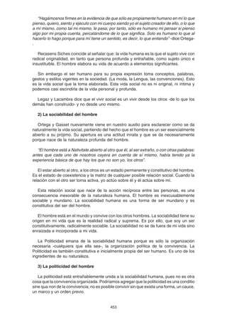 453
"Hagámosnos firmes en la evidencia de que sólo es propiamente humano en mí lo que
pienso, quiero, siento y ejecuto con mi cuerpo siendo yo el sujeto creador de ello, o lo que
a mí mismo, como tal mi mismo, le pasa; por tanto, sólo es humano mi pensar si pienso
algo por mi propia cuenta, percatándome de lo que significa. Solo es humano lo que al
hacerlo lo hago porque para mí tiene un sentido, es decir, lo que entiendo” -dice Ortega-
.
Recasens Siches coincide al señalar que: la vida humana es la que el sujeto vive con
radical originalidad, en tanto que persona profunda y entrañable, como sujeto único e
insustituible. El hombre elabora su vida de acuerdo a elementos significantes.
Sin embargo el ser humano para su propia expresión toma conceptos, palabras,
gestos y estilos vigentes en la sociedad. (La moda, la Lengua, las convenciones). Esto
es la vida social que la toma elaborada. Esta vida social no es ni original, ni íntima y
podemos casi escindirla de la vida personal y profunda.
Legaz y Lacambra dice que el vivir social es un vivir desde los otros -de lo que los
demás han construido- y no desde uno mismo.
2) La sociabilidad del hombre
Ortega y Gasset nuevamente viene en nuestro auxilio para esclarecer como se da
naturalmente la vida social, partiendo del hecho que el hombre es un ser esencialmente
abierto a su prójimo. Su apertura es una actitud innata y que se da necesariamente
porque nace de la naturaleza profunda del hombre.
“El hombre está a Nativitate abierto al otro que él, al ser extraño, o con otras palabras:
antes que cada uno de nosotros cayera en cuenta de sí mismo, había tenido ya la
experiencia básica de que hay los que no son yo, los otros”.
El estar abierto al otro, a los otros es un estado permanente y constitutivo del hombre.
Es el estado de coexistencia y la matriz de cualquier posible relación social. Cuando la
relación con el otro ser torna activa, yo actúo sobre él y él actúa sobre mí.
Esta relación social que nace de la acción recíproca entre las personas, es una
consecuencia inexorable de la naturaleza humana. El hombre es inexcusablemente
sociable y mundano. La sociabilidad humana es una forma de ser mundano y es
constitutiva del ser del hombre.
El hombre está en el mundo y convive con los otros hombres. La sociabilidad tiene su
origen en mi vida que es la realidad radical y suprema. Es por ello, que soy un ser
constitutivamente, radicalmente sociable. La sociabilidad no se da fuera de mi vida sino
enraizada e incorporada a mi vida.
La Politicidad emana de la sociabilidad humana porque es sólo la organización
necesaria -cualquiera que ella sea-, la organización política de la convivencia. La
Politicidad es también constitutiva e inicialmente propia del ser humano. Es uno de los
ingredientes de su naturaleza.
3) La politicidad del hombre
La politicidad está entrañablemente unida a la sociabilidad humana, pues no es otra
cosa que la convivencia organizada. Podríamos agregar que la politicidad es una conditio
sine qua non de la convivencia; no es posible convivir sin que exista una forma, un cauce,
un marco y un orden previo.
 