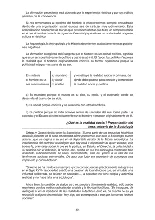 454
La afirmación precedente está abonada por la experiencia histórica y por un análisis
genético de la convivencia.
Si nos remontamos al pretérito del hombre lo encontraremos siempre encuadrado
dentro de una organización social -aunque sea de carácter muy rudimentario-. Esta
comprobación desmiente las teorías que pretenden afirmar que hubo un tiempo histórico
en el que el hombre carecía de organización social y que ésta es un producto del progreso
cultural e histórico.
La Arqueología, la Antropología y la Historia desmienten acabadamente esas posicio-
nes negativas.
La afirmación categórica del Estagirita que el hombre es un animal político, significa
que es un ser constitutivamente político y que lo es ab initi. El “zoon fizci politikon” expresa
la realidad que el hombre originariamente convive en formal organizada porque la
politicidad integra y es parte de su ser.
En síntesis a) mundano y constituye la realidad radical y primaria, de
el hombre es un b) social donde debe partirse para conocer y comprender
ser esencialmente c) político la realidad social y política.
a) Es mundano porque el mundo es su sitio, su patria, y el escenario donde se
desarrolla el drama de su vida.
b) Es social porque convive y se relaciona con otros hombres.
c) Es político porque ab initio convive dentro de un orden del que forma parte. La
sociedad y el Estado existen inicialmente con el hombre y emanan originariamente de él.
¿Qué es la realidad social? Presentación del
tema: miseria de la Sociología
Ortega y Gasset decía sobre la Sociología: “Buena parte de las angustias históricas
actuales procede de la falta de claridad sobre problemas que sólo la Sociología puede
aclarar...que se origina a su vez en el deplorable estado de la Teoría sociológica. La
insuficiencia del doctrinal sociológico que hoy está a disposición de quien busque, con
buena fe, orientarse sobre lo que es la política, es Estado, el Derecho, la colectividad y
su relación con el individuo, la nación, etc., estriba en que los sociólogos mismos no han
analizado suficientemente en serio, radicalmente, esto es, yendo a la raíz de los
fenómenos sociales elementales. De aquí que todo ese repertorio de conceptos sea
imprevisto y contradictorio”.
“Si como se ha creído casi siempre -y con consecuencias prácticamente más graves
en el Siglo XVIII- la sociedad es sólo una creación de los individuos que, en virtud de una
voluntad deliberada, se reúnen en sociedad..., la sociedad no tiene propia y auténtica
realidad y no hace falta una sociología”.
Ahora bien, la cuestión de si algo es o no, propia y últimamente realidad, sólo puede
resolverse con los medios radicales del análisis y la técnica filosóficos. "Se trata pues, de
averiguar si en el repertorio de las realidades auténticas -esto es, de cuanto no es ya
reductible a alguna otra realidad- hay algo que corresponda a eso que llamamos hechos
sociales”.
 