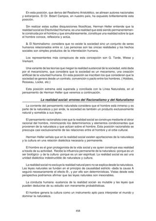 458
En esta posición, que deriva del Realismo Aristotélico, se alinean autores nacionales
y extranjeros. El Dr. Bidart Campos, en nuestro país, ha expuesto brillantemente esta
posición.
Sin realizar estas sutiles disquisiciones filosóficas, Herman Heller entiende que la
realidad social es Efectividad Humana; es una realidad que está siendo permanentemen-
te construida por el hombre y que simultáneamente, constituye una realidad sobre la que
el hombre conoce, reflexiona y actúa.
3. El Nominalismo: considera que no existe la sociedad sino un conjunto de seres
humanos relacionados entre sí. Las personas son las únicas realidades y los hechos
sociales son simples productos de la interrelación humana.
Los representantes más conspicuos de esta concepción son G. Tarde, Wiese y
Vierkant.
Una variante de las teorías que niegan la realidad sustancial de la sociedad, está dada
por el mecanicismo, que considera que la sociedad es un mecanismo, una creación
artificial de la voluntad humana. En esta posición se inscriben los que consideran que la
sociedad se genera desde un contrato, convención o pacto entre los hombres. ( Hobbes,
Rosseau, Locke, etc.)
Esta posición extrema está superada y conciliada con la Línea Naturalista, en el
pensamiento de Herman Heller que veremos a continuación.
La realidad social: errores del Racionalismo y del Naturalismo
La corriente del pensamiento naturalista considera que el hombre está inmerso y es
parte de la naturaleza y por ende, la sociedad es también un producto exclusivamente
natural y sometida a sus leyes.
El pensamiento racionalista cree que la realidad social se construye mediante el obrar
racional del hombre, minimizando los determinismos y elementos condicionantes que
provienen de la naturaleza y que actúan sobre el hombre. Esta posición racionalista se
preocupa casi exclusivamente de las relaciones entre el hombre y el orbe cultural.
Herman Heller señala que en la realidad social existen aportaciones de la naturaleza
y la cultura en una relación dialéctica necesaria y permanente.
El hombre es el gran protagonista de la vida social y es quien construye esa realidad
a través de su actividad. Recibe la influencia permanente de la naturaleza -porque es un
ser biológico- y de la cultura -porque es un ser espiritual. La realidad social es así una
unidad dialéctica indestructible de naturaleza y cultura.
La realidad social no excluye la realidad natural pero no se explica desde la naturaleza.
Las leyes naturales se fundan en el principio de causalidad estricto -dada la causa A
seguirá necesariamente el efecto B-, y por ello son determinísticas. Vistas desde esta
perspectiva podríamos afirmar que las leyes naturales son inexorables.
La conducta humana -sustancia de la realidad social- es mutable y las leyes que
pueden deducirse de su estudio son meramente probabilísticas.
El hombre genera la cultura como un instrumento apto para interpretar el mundo y
dominar la naturaleza.
 