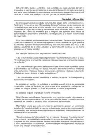 459
El hombre como cuerpo -como Bros-, está sometido a las leyes naturales, pero en él
prepondera el espíritu, que corresponde al reino de la libertad. Es por esta razón que la
vida social -parte de la vida humana- contiene elementos naturales pero la primacía está
dada por la cultura, que es el producto más genuino del espíritu humano.
Sociedad y Comunidad
En el lenguaje habitual sociedad y comunidad se utilizan como términos sinónimos.
Ferdinnand Toybee en su obra “Comunidad y Sociedad” distingue los dos conceptos. La
comunidad según este autor se daría siempre como centro de vida real y orgánica. La
comunidad se origina espontánea y naturalmente sobre afinidades étnicas, culturales,
religiosas, etc., entre los miembros que la integran. Los ejemplos más nítidos de
comunidades los encontramos en la familia -la más pequeña- y la Nación -la comunidad
de mayor radio-.
En la comunidad los hombres están esencialmente unidos. “La comunidad de sangre,
como unidad de esencia, se desarrolla y especializa en la comunidad de lugar, que tiene
su inmediata explosión en la convivencia local y esta comunidad pasa, a su vez, a la del
espíritu, resultando de la mera actuación y administración recíproca en la misma
dirección, en el mismo sentido”.
Los tres tipos de comunidad según el autor mencionado son:
1. La comunidad de sangre: nace del parentesco y su elemento nucleante es la casa.
“El hombre corriente se encuentra o se siente más seguro cuando se encuentra rodeado
de su familia."
2. La comunidad de lugar: deriva de la vecindad y se estructura en el poblado “donde
la proximidad de las viviendas y los bienes comunales determina numerosas relaciones
entre los hombres y hace que éstos se acostumbren a conocerse y tratarse mutuamente;
el trabajo en común, impone el orden y el gobierno..."
3. La comunidad de espíritu: proviene de la amistad y surge de Las Concepciones y
actuaciones coincidentes.
La sociedad, en cambio, -no se trata de la sociedad general, sino de las sociedades
comerciales, civiles, de fomento- se generan por actos voluntarios y reflexiones de
quienes las integran y tienen por fines “el provecho, la utilidad y la ganancia”.
La sociedad es pues un producto racional y mecánico.
Bidart Campos puntualiza que “la comunidad es un organismo social, mientras que la
sociedad es una organización social; en la comunidad se da una comunión entre sus
miembros, en tanto en la sociedad se da un concurso” de voluntades.
Max Weber señala que en la comunidad los participantes poseen un sentimiento
subjetivo de “constituir un todo”, en cambio en la sociedad existe unión o compensación
de intereses y este hecho genera comportamientos racionales y no espontáneos en los
miembros de las sociedades.
“Gurvitch distingue la “interpretación” en el nosotros y la nueva “interdependencia”
entre yo, tu y él. La sociabilidad por interpretación produce una fusión entre los hombres,
que puede ser más o menos intensa, o más o menos débil; formas de interpretación son
la masa, la comunidad y la comunión. La sociabilidad por interdependencia no produce
fusión, sino relación entre los hombres.
 