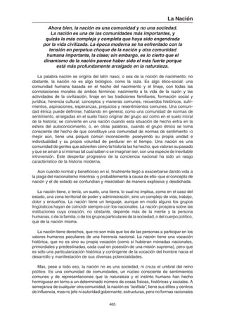 465
La Nación
Ahora bien, la nación es una comunidad y no una sociedad.
La nación es una de las comunidades más importantes, y
quizás la más compleja y completa que haya sido engendrada
por la vida civilizada. La época moderna se ha enfrentado con la
tensión en perpetuo choque de la nación y otra comunidad
humana importante, la clase; sin embargo, es lo cierto que el
dinamismo de la nación parece haber sido el más fuerte porque
está más profundamente arraigado en la naturaleza.
La palabra nación se origina del latín nasci, o sea de la noción de nacimiento; no
obstante, la nación no es algo biológico, como la raza. Es algo ético-social: una
comunidad humana basada en el hecho del nacimiento y el linaje, con todas las
connotaciones morales de ambos términos: nacimiento a la vida de la razón y las
actividades de la civilización, linaje en las tradiciones familiares, formación social y
jurídica, herencia cultural, conceptos y maneras comunes, recuerdos históricos, sufri-
mientos, aspiraciones, esperanzas, prejuicios y resentimientos comunes. Una comuni-
dad étnica puede definirse, hablando en general, como una comunidad de normas de
sentimiento, arraigadas en el suelo físico original del grupo así como en el suelo moral
de la historia; se convierte en una nación cuando esta situación de hecho entra en la
esfera del autoconocimiento, o, en otras palabras, cuando el grupo étnico se torna
consciente del hecho de que constituye una comunidad de normas de sentimiento -o
mejor aún, tiene una psiquis común inconsciente- poseyendo su propia unidad e
individualidad y su propia voluntad de perdurar en el tiempo. Una nación es una
comunidad de gentes que advierten cómo la historia las ha hecho, que valoran su pasado
y que se aman a sí mismas tal cual saben o se imaginan ser, con una especie de inevitable
introversión. Este despertar progresivo de la conciencia nacional ha sido un rasgo
característico de la historia moderna.
Aún cuando normal y beneficioso en sí, finalmente llegó a exacerbarse dando vida a
la plaga del nacionalismo mientras -y probablemente a causa de ello- que el concepto de
nación y el de estado se confundían y mezclaban de manera explosiva y desdichada.
La nación tiene, o tenía, un suelo, una tierra, lo cual no implica, como en el caso del
estado, una zona territorial de poder y administración, sino un complejo de vida, trabajo,
dolor y ensueños. La nación tiene un lenguaje, aunque en modo alguno los grupos
lingüísticos hayan de coincidir siempre con los nacionales. La nación prospera sobre las
instituciones cuya creación, no obstante, depende más de la mente y la persona
humanas, o de la familia, o de los grupos particulares de la sociedad, o del cuerpo político,
que de la nación misma.
La nación tiene derechos, que no son más que los de las personas a participar en los
valores humanos peculiares de una herencia nacional. La nación tiene una vocación
histórica, que no es sino su propia vocación (como si hubieran mónadas nacionales,
primordiales y predestinadas, cada cual en posesión de una misión suprema), pero que
es sólo una particularización histórica y contingente de la vocación del hombre hacia el
desarrollo y manifestación de sus diversas