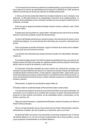 49
1.Enumeración de los temas que abarcan la realidad política: es la solución provisional
que surgió de la reunión de especialistas promovida por la UNESCO en 1948, donde se
elaboró una lista-tipo de temas que abarcan la realidad política total.
2. Otros autores han pretendido determinar el objeto mediante un solo concepto o una
definición. La dificultad estriba en la ambigüedad y extensión de la realidad política. La
mayoría de los tratadistas se han inclinado a señalar que ese concepto fundamental es o
el Estado o el Poder.
Entre los que le asignan prioridad al Estado merecen citarse a Jellinek, Laski, Prelot
y Herman Heller.
El objeto de la ciencia política es -según Heller- el Estado tal como se formó en el ámbito
histórico cultural de occidente a partir del Renacimiento.
La teoría del Estado pertenece por derecho propio a las ciencias de la cultura y de la
realidad (sociológica), y no a las ciencias de la naturaleza, por una parte, y del espíritu por
la otra.
Para comprender el sentido del Estado -según el método de la ciencia de la realidad-
hay que partir de la convivencia humana.
Los autores más relevantes que otorgan primacía al poder son: Max Weber, Burdeau,
Vedel, etc.
El constitucionalista alemán Carl Schmit objeta la posibilidad de hacer una ciencia del
Estado porque el Estado sólo puede ser explicado desde la política (desde el fenómeno
político que es lo que le da sustento y razón de ser).
El historiador Schmoller señalaba que para conocer las instituciones actuales, era
necesario estudiar 2000 años de historia y no reducirse a estudiar el desarrollo del Estado
occidental desde el Renacimiento. A esta objeción responde Heller, observando que la
noción de Estado que comienza a desarrollarse en occidente durante el Renacimiento, es
única. Se da desde el momento en que un poder unificado se ejerce en un ámbito territorial
limitado y preciso.
Resumiendo, el objeto de esa disciplina según Heller es:
El Estado moderno occidental (desde el Renacimiento hasta nuestros días)
Los autores que sostienen la tesis de que la Ciencia Política es la ciencia del poder, se
encuentran con el problema de la amplitud del concepto. El poder está potencialmente
presente en toda relación comunitaria, en las sociedades civiles y comerciales, en los
clubes y gremios, etc.
Algunos juristas franceses, y especialmente Burdeau, acotó el concepto y se refiere al
Poder Institucionalizado.
Pero si se trata del poder que se mueve dentro de los límites institucionales, estamos
refiriéndonos al Estado -del cual el poder es un elemento, pero no el único.
El aporte de Heller nos parece muy importante y en principio aceptamos que “La teoría
del Estado Moderno” es uno de los temas fundamentales de la ciencia política, uno de
cuyos productos fundamentales es el Estado Moderno.
 