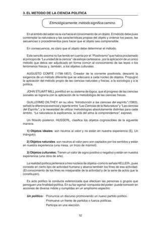 52
3. EL METODO DE LA CIENCIA POLITICA
Etimológicamente,métodosignificacamino.
Enelámbitodelsabereslavíahaciaelconocimientodeunobjeto.Elmétododebepues
contemplar la naturaleza y las características propias del objeto y ordenar los pasos, las
secuencias o procedimientos para hacer que el objeto sea comprensible.
En consecuencia, es claro que el objeto debe determinar el método.
Este sencillo axioma no fue tenido en cuenta por el “Positivismo” que había proclamado
elprincipiode “Launidaddelaciencia”-deestirpecartesiana-,porlaaplicacióndeunúnico
método que debía ser adjudicado en forma común al conocimiento de las leyes o los
fenómenos físicos y, también, a los objetos culturales.
AUGUSTO COMTE (1798-1857). Creador de la corriente positivista, descartó la
exigencia de un método diferente que se adecuara a cada núcleo de objetos. Propugnó
la aplicación del método propio de las ciencias naturales y físicas, a la sociología y a la
política.
JOHN STUART MILL pontificó en su sistema de lógica, que el progreso de las ciencias
sociales se lograría con la aplicación de la metodología de las ciencias físicas.
GUILLERMO DILTHEY en su obra “Introducción a las ciencias del espíritu” (1883),
señaló la diferencia esencial y tajante entre “Las Ciencias de la Naturaleza” y “Las ciencias
del Espíritu”, y la necesidad de utilizar metodologías absolutamente distintas para cada
ámbito. “La naturaleza la explicamos, la vida del alma la comprendemos”, expresó.
Un filósofo posterior, HUSSERL, clasifica los objetos cognoscibles de la siguiente
manera:
1) Objetos ideales: son neutros al valor y no están en nuestra experiencia (Ej. Un
triángulo).
2) Objetos naturales: son neutros al valor pero son captados por los sentidos y están
en nuestra experiencia (una mesa, un trozo de mármol).
3) Objetos culturales: Tienen un valor de signo positivo o negativo y están en nuestra
experiencia (una obra de arte).
Larealidadpolíticaperteneceatresnúcleosdeobjetos-comoloseñalaHELLER-,pues
consiste en cierto tipo de actividad humana y abarca también los fines de esa actividad.
(El conocimiento de los fines es inseparable de la actividad y de la serie de actos que la
constituyen).
Es acto político la conducta exteriorizada que efectúan las personas o grupos que
persiguen una finalidad política. En su faz agonal -conquista del poder- puede consistir en
acciones de diversa índole y cumplidas en un amplísimo espectro:
Un político: Pronuncia un discurso promoviendo un nuevo partido político.
Promueve un frente de partidos o fuerza políticas.
Participa en una elección.
 