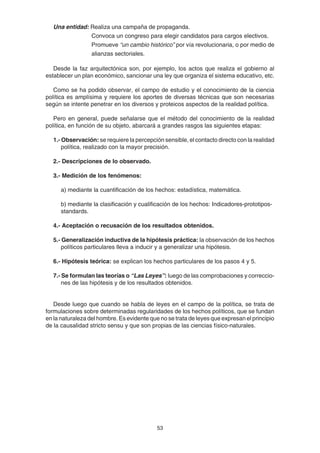 53
Una entidad: Realiza una campaña de propaganda.
Convoca un congreso para elegir candidatos para cargos electivos.
Promueve “un cambio histórico” por vía revolucionaria, o por medio de
alianzas sectoriales.
Desde la faz arquitectónica son, por ejemplo, los actos que realiza el gobierno al
establecer un plan económico, sancionar una ley que organiza el sistema educativo, etc.
Como se ha podido observar, el campo de estudio y el conocimiento de la ciencia
política es amplísima y requiere los aportes de diversas técnicas que son necesarias
según se intente penetrar en los diversos y proteicos aspectos de la realidad política.
Pero en general, puede señalarse que el método del conocimiento de la realidad
política, en función de su objeto, abarcará a grandes rasgos las siguientes etapas:
1.- Observación: se requiere la percepción sensible, el contacto directo con la realidad
política, realizado con la mayor precisión.
2.- Descripciones de lo observado.
3.- Medición de los fenómenos:
a) mediante la cuantificación de los hechos: estadística, matemática.
b) mediante la clasificación y cualificación de los hechos: Indicadores-prototipos-
standards.
4.- Aceptación o recusación de los resultados obtenidos.
5.- Generalización inductiva de la hipótesis práctica: la observación de los hechos
políticos particulares lleva a inducir y a generalizar una hipótesis.
6.- Hipótesis teórica: se explican los hechos particulares de los pasos 4 y 5.
7.- Se formulan las teorías o “Las Leyes”: luego de las comprobaciones y correccio-
nes de las hipótesis y de los resultados obtenidos.
Desde luego que cuando se habla de leyes en el campo de la política, se trata de
formulaciones sobre determinadas regularidades de los hechos políticos, que se fundan
en la naturaleza del hombre. Es evidente que no se trata de leyes que expresan el principio
de la causalidad stricto sensu y que son propias de las ciencias físico-naturales.
 