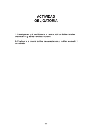 55
1. Investigue en qué se diferencia la ciencia política de las ciencias
matemáticas y de las ciencias naturales.
2. Explique si la ciencia política es una epísteme, y cuál es su objeto y
su método.
ACTIVIDAD
OBLIGATORIA
 