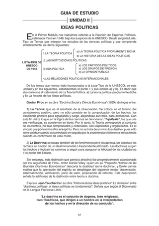 57
GUIA DE ESTUDIO
UNIDAD II
IDEAS POLITICAS
En el Primer Módulo nos habíamos referido a la Reunión de Expertos Políticos,
celebrada París en 1948, bajo los auspicios de la UNESCO. De allí surgió la Lista-
Tipo de Temas que integran los estudios de las ciencias políticas y que comprende
sintéticamente los items siguientes:
De los temas que hemos visto incorporados a la Lista-Tipo de la UNESCO, en esta
unidad y en las siguientes, estudiaremos el punto 1 y sus incisos a) y b). Es decir que
abordaremos el tratamiento de La Teoría Política: a) La teoría política -propiamente dicha
y b) La historia de las ideas políticas.
Gaetan Pirou en su obra “Doctrina Social y Ciencia Económica” (1929), distingue entre:
1) La Teoría: que es el resultado de la observación. Se coloca en el terreno del
conocimiento positivo, pero no sólo consiste en la comprobación de los hechos; los
trasciende primero para agruparlos y luego, alejándose aún más, para explicarlos. Con
este fin utiliza lo que en la lógica de las ciencias se denominan “hipótesis”, las que una
vez verificadas, se convierten en leyes. Por lo tanto, la Teoría corresponde al conjunto
de los hechos, no sólo comprobados y ordenados, sino explicados y organizados. Es el
vínculo que pone entre ellos el espíritu. Pero no se trata de un vínculo subjetivo, pues sólo
tiene validez cuando es controlado en seguida por la experiencia y sólo entra en la ciencia
cuando es confirmado de este modo.
2) La Doctrina: se ocupa también de los fenómenos pero los aprecia, los acepta o los
rechaza en función de un ideal inmanente o trascendente al Estado. Las doctrinas juzgan
los hechos e indican los caminos a seguir para asegurar la felicidad de los ciudadanos
o el poder del Estado.
Sin embargo, esta distinción que parecía atractiva fue progresivamente abandonada
por los seguidores de Pirou, como Daniel Villey -quien en su "Pequeña Historia de las
Grandes Doctrinas Económicas" descarta la dualidad teoría doctrina-, y Emile James
explica que la operación del espíritu se despliegan del siguiente modo: observación,
sistematización, verificación, juicio de valor, proposición de reforma. Esta descripción
señala lo artificioso de la distinción entre teoría y doctrina.
Expresa Jean Touchard en su obra "Historia de las ideas políticas": La distinción entre
“doctrinas políticas e ideas políticas es fundamental”. Señala que según el Diccionario
de la Lengua Francesa-Littre:
“La doctrina es el conjunto de dogmas, bien religiosos,
bien filosóficos, que dirigen a un hombre en la interpretación
de los hechos y en la dirección de su conducta”.
2.LAS INSTITUCIONES POLITICAS
a) LOS PARTIDOS POLITICOS
b) LOS GRUPOS DE PRESION
c) LA OPINION PUBLICA
3.VIDA POLITICA
4.LAS RELACIONES POLITICAS INTERNACIONALES
1.LA TEORIA POLITICA
LISTA-TIPO DE
UNESCO
DE 1948
b) LA HISTORIA DE LAS IDEAS POLITICAS
a) LA TEORIA POLITICA PROPIAMENTE DICHA
 