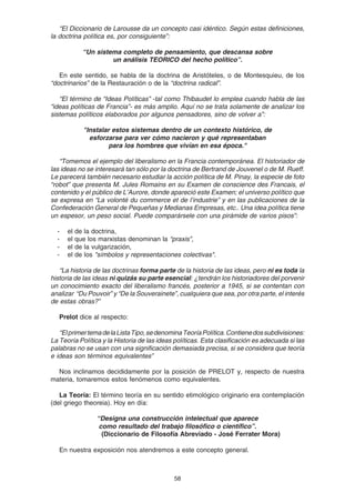 58
“El Diccionario de Larousse da un concepto casi idéntico. Según estas definiciones,
la doctrina política es, por consiguiente”:
“Un sistema completo de pensamiento, que descansa sobre
un análisis TEORICO del hecho político”.
En este sentido, se habla de la doctrina de Aristóteles, o de Montesquieu, de los
“doctrinarios” de la Restauración o de la “doctrina radical”.
“El término de “Ideas Políticas” -tal como Thibaudet lo emplea cuando habla de las
“ideas políticas de Francia”- es más amplio. Aquí no se trata solamente de analizar los
sistemas políticos elaborados por algunos pensadores, sino de volver a”:
"Instalar estos sistemas dentro de un contexto histórico, de
esforzarse para ver cómo nacieron y qué representaban
para los hombres que vivían en esa época."
“Tomemos el ejemplo del liberalismo en la Francia contemporánea. El historiador de
las ideas no se interesará tan sólo por la doctrina de Bertrand de Jouvenel o de M. Rueff.
Le parecerá también necesario estudiar la acción política de M. Pinay, la especie de foto
“robot” que presenta M. Jules Romains en su Examen de conscience des Francais, el
contenido y el público de L’Aurore, donde apareció este Examen; el universo político que
se expresa en “La volonté du commerce et de l’industrie” y en las publicaciones de la
Confederación General de Pequeñas y Medianas Empresas, etc.. Una idea política tiene
un espesor, un peso social. Puede comparársele con una pirámide de varios pisos”:
- el de la doctrina,
- el que los marxistas denominan la “praxis”,
- el de la vulgarización,
- el de los "símbolos y representaciones colectivas".
“La historia de las doctrinas forma parte de la historia de las ideas, pero ni es toda la
historia de las ideas ni quizás su parte esencial: ¿tendrán los historiadores del porvenir
un conocimiento exacto del liberalismo francés, posterior a 1945, si se contentan con
analizar “Du Pouvoir” y “De la Souverainete”, cualquiera que sea, por otra parte, el interés
de estas obras?”
Prelot dice al respecto:
“ElprimertemadelaListaTipo,sedenominaTeoríaPolítica.Contienedossubdivisiones:
La Teoría Política y la Historia de las ideas políticas. Esta clasificación es adecuada si las
palabras no se usan con una significación demasiada precisa, si se considera que teoría
e ideas son términos equivalentes”
Nos inclinamos decididamente por la posición de PRELOT y, respecto de nuestra
materia, tomaremos estos fenómenos como equivalentes.
La Teoría: El término teoría en su sentido etimológico originario era contemplación
(del griego theoreia). Hoy en día:
“Designa una construcción intelectual que aparece
como resultado del trabajo filosófico o científico”.
(Diccionario de Filosofía Abreviado - José Ferrater Mora)
En nuestra exposición nos atendremos a este concepto general.
 
