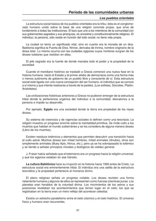 61
Período de las comunidades urbanas
Los pueblos orientales
La estructura social básica de los pueblos orientales era la tribu; ésta es el conglome-
rado humano unido sobre la base de una religión concreta propia, que sirve de
fundamento a todas las instituciones. El lazo que une a los miembros de la comunidad con
sus gobernantes sagrados y sus jerarquías, es ancestral y constitucionalmente religioso. El
individuo, la persona, sólo existe en función del todo social; no tiene vida propia.
La ciudad no tenía un significado vital, sino en cuanto era la morada de un dios.
Babilonia significa la Puerta de Dios. Nínive, derivaba de Innina, nombre originario de la
diosa Istar. Lo mismo ocurría con las ciudades egipcias cuyos nombres surgían de los
dioses tutelares que residían en ellas.
El jefe sagrado era la fuente de donde manaba todo el poder y la propiedad de la
sociedad.
Cuando el meridiano histórico se trasladó a Grecia comenzó una nueva fase en la
historia humana: nació el Estado y el primer atisbo de democracia como una forma más
o menos autónoma de gobierno de un pueblo libre y consciente de sí. Esta estructura
social está ligada con una nueva concepción del ser humano: el individuo que se conoce
a sí mismo y que intenta realizarse a través de la paideia. (Los sofistas, Sócrates, Platón,
Aristóteles)
Las civilizaciones históricas anteriores a Grecia no pudieron emerger de la estructura
tribal donde la pertenencia orgánica del individuo a la comunidad, desvaloriza a la
persona e impide su desarrollo.
Por ejemplo, Egipto era una sociedad donde la tierra era propiedad de los reyes
dioses.
Su sistema de creencias y de vigencias sociales lo definen como una teocracia. La
religión muestra un progreso enorme sobre la mentalidad primitiva. Se rinde culto a los
muertos que habitan el mundo subterráneo y se los considera de alguna manera dioses
(Libro de los muertos).
Existen residuos totémicos y elementos que permiten descubrir una transición hacia
el culto astral. Muchos dioses son mitad hombres, mitad animales (Anubis), otros son
simplemente animales (Buey Apis, Horus, etc.), pero ya se ha sobrepasado lo totémico
y se tiende a señalar principios morales y teológicos de validez general.
J. Fraser había señalado que el totemismo era un progreso hacia la religión universal,
y que los egipcios estaban en ese tránsito.
La cultura Babilónica hace su irrupción en la historia hacia 1900 antes de Cristo. La
estructura social era eminentemente tribal. El individuo era una astilla de la estructura
teocrática y la propiedad pertenecía al monarca divino.
El plano religioso señala un progreso notable. Los dioses revisten una forma
netamente humana y algunos de ellos se representan como fuerzas cósmicas puras. Los
planetas eran heraldos de la voluntad divina. Los movimientos de los astros y sus
posiciones revelaban los acontecimientos que tenían lugar en el cielo; los que se
registraban en la tierra eran un mero reflejo del acontecer celestial.
Existía un estrecho paralelismo entre el cielo cósmico y el cielo histórico. El universo
físico y humano eran recurrentes.
 