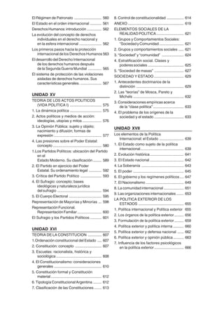 8
El Régimen de Patronato .......................... 560
El Estado en el orden internacional ........... 561
DerechosHumanos:introducción .............. 562
La evolución del concepto de derechos
individuales en el derecho nacional y
en la esfera internacional ..................... 562
Los primeros pasos hacia la protección
internacional de los Derechos Humanos 563
El desarrollo del Derecho Internacional
de los derechos humanos después
de la Segunda Guerra Mundial ............. 565
El sistema de protección de las violaciones
aisladas de derechos humanos. Sus
característicasgenerales. .................... 567
UNIDAD XV
TEORIA DE LOS ACTOS POLITICOS
(VIDA POLITICA I) .............................. 575
1. La dinámica política .............................. 575
2. Actos políticos y medios de acción:
ideologías, utopías y mitos .................. 576
3. La Opinión Pública: sujeto y objeto;
nacimiento y difusión; formas de
expresión ............................................. 577
4. Las presiones sobre el Poder Estatal:
concepto .............................................. 580
1.Los Partidos Políticos: ubicación del Partido
en el
Estado Moderno. Su clasificación ........ 589
2. El Partido en ejercicio del Poder
Estatal. Su ordenamiento legal ............ 592
3. Crítica del Partido Político .................... 593
4. El Sufragio: concepto; bases
ideológicas y naturaleza jurídica
delsufragio .......................................... 594
5. El Cuerpo Electoral ............................... 595
Representación de Mayorías y Minorías ... 598
RepresentaciónFuncional.
RepresentaciónFamiliar....................... 600
El Sufragio y los Partidos Políticos ........... 601
UNIDAD XVI
TEORIA DE LA CONSTITUCION ............. 607
1.Ordenación constitucional del Estado .... 607
2. Constitución: concepto ......................... 607
3. Escuelas: racionalista, histórica y
sociológica ........................................... 608
4. El Constitucionalismo: consideraciones
generales ............................................. 610
5. Constitución formal y Constitución
material ................................................ 612
6. Tipología Constitucional Argentina ........ 612
7. Clasificación de las Constituciones ....... 613
8. Control de constitucionalidad ................ 614
ANEXO ..................................................... 619
ELEMENTOS SOCIALES DE LA
REALIDADPOLITICA.......................... 621
1. Grupos y Comportamientos Sociales:
"SociedadyComunidad ....................... 621
2. Grupos y comportamientos sociales ..... 621
3. “Sociedad” y “comunidad” ..................... 624
4. Estratificación social. Clases y
poderessociales .................................. 625
5. “Sociedad de masas” ............................ 627
SOCIEDAD Y ESTADO ............................ 629
1. Antecedentes doctrinarios de la
distinción ............................................. 629
2. Las “teorías” de Mosca, Pareto y
Michels ................................................ 632
3. Consideraciones empíricas acerca
de la “clase política”............................. 633
4. El problema de los orígenes de la
sociedad y el estado ............................ 633
UNIDAD XVII
Los elementos de la Política
Internacional: el Estado ....................... 639
1. El Estado como sujeto de la política
internacional......................................... 639
2. Evolución histórica................................ 641
3. El Estado nacional ................................ 642
4. La Soberanía ........................................ 643
5. El poder ................................................ 645
6. El gobierno y los regímenes políticos.... 647
7. El Nacionalismo .................................... 649
8. La comunidad internacional ................... 651
9. Las organizaciones internacionales ....... 653
LA POLITICA EXTERIOR DE LOS
ESTADOS ........................................... 655
1. Política internacional y Política exterior 655
2. Los órganos de la política exterior......... 656
3. Formulación de la política exterior......... 659
4. Política exterior y política interna .......... 660
5. Política exterior y defensa nacional ...... 662
6. Política exterior y opinión pública.......... 663
7. Influencia de los factores psicológicos
en la política exterior............................ 666
 