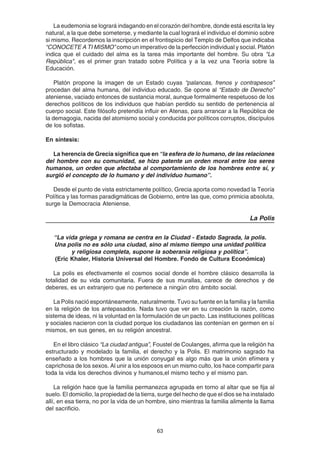 63
La eudemonia se logrará indagando en el corazón del hombre, donde está escrita la ley
natural, a la que debe someterse, y mediante la cual logrará el individuo el dominio sobre
si mismo. Recordemos la inscripción en el frontispicio del Templo de Delfos que indicaba
“CONOCETE A TI MISMO” como un imperativo de la perfección individual y social. Platón
indica que el cuidado del alma es la tarea más importante del hombre. Su obra "La
República", es el primer gran tratado sobre Política y a la vez una Teoría sobre la
Educación.
Platón propone la imagen de un Estado cuyas “palancas, frenos y contrapesos”
procedan del alma humana, del individuo educado. Se opone al “Estado de Derecho”
ateniense, vaciado entonces de sustancia moral, aunque formalmente respetuoso de los
derechos políticos de los individuos que habían perdido su sentido de pertenencia al
cuerpo social. Este filósofo pretendía influir en Atenas, para arrancar a la República de
la demagogia, nacida del atomismo social y conducida por políticos corruptos, discípulos
de los sofistas.
En síntesis:
La herencia de Grecia significa que en “la esfera de lo humano, de las relaciones
del hombre con su comunidad, se hizo patente un orden moral entre los seres
humanos, un orden que afectaba al comportamiento de los hombres entre sí, y
surgió el concepto de lo humano y del individuo humano”.
Desde el punto de vista estrictamente político, Grecia aporta como novedad la Teoría
Política y las formas paradigmáticas de Gobierno, entre las que, como primicia absoluta,
surge la Democracia Ateniense.
La Polis
“La vida griega y romana se centra en la Ciudad - Estado Sagrada, la polis.
Una polis no es sólo una ciudad, sino al mismo tiempo una unidad política
y religiosa completa, supone la soberanía religiosa y política”.
(Eric Khaler, Historia Universal del Hombre. Fondo de Cultura Económica)
La polis es efectivamente el cosmos social donde el hombre clásico desarrolla la
totalidad de su vida comunitaria. Fuera de sus murallas, carece de derechos y de
deberes, es un extranjero que no pertenece a ningún otro ámbito social.
La Polis nació espontáneamente, naturalmente. Tuvo su fuente en la familia y la familia
en la religión de los antepasados. Nada tuvo que ver en su creación la razón, como
sistema de ideas, ni la voluntad en la formulación de un pacto. Las instituciones políticas
y sociales nacieron con la ciudad porque los ciudadanos las contenían en germen en sí
mismos, en sus genes, en su religión ancestral.
En el libro clásico “La ciudad antigua”, Foustel de Coulanges, afirma que la religión ha
estructurado y modelado la familia, el derecho y la Polis. El matrimonio sagrado ha
enseñado a los hombres que la unión conyugal es algo más que la unión efímera y
caprichosa de los sexos. Al unir a los esposos en un mismo culto, los hace compartir para
toda la vida los derechos divinos y humanos,el mismo techo y el mismo pan.
La religión hace que la familia permanezca agrupada en torno al altar que se fija al
suelo. El domicilio, la propiedad de la tierra, surge del hecho de que el dios se ha instalado
allí, en esa tierra, no por la vida de un hombre, sino mientras la familia alimente la llama
del sacrificio.
 