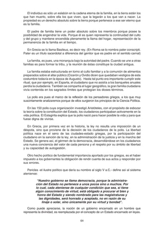 64
El individuo es sólo un eslabón en la cadena eterna de la familia, en la tierra están los
que han muerto, sobre ella los que viven, que la legarán a los que van a nacer. La
propiedad es un derecho absoluto sobre la tierra porque pertenece a ese ser eterno que
es la familia.
El padre de familia tiene un poder absoluto sobre los miembros porque posee la
posibilidad de engendrar la vida. Porque él es quien representa la continuidad del culto
y del grupo y mantiene encendida plenamente la llama del hogar, representación de la
permanencia de la familia en el tiempo.
En Grecia se lo llama Basileus, es decir rey. (En Roma se lo nombra pater conscripti.
Pater es un título sacerdotal a diferencia del genitor que es padre en el sentido carnal)
La familia, es pues, una monarquía bajo la autoridad del padre. Cuando se une a otras
familias es para formar la tribu, y la reunión de éstas constituye la ciudad antigua.
La familia estaba estructurada en torno al culto familiar y a la comunión de alimentos
preparados sobre el altar público (Cicerón y Ovidio dicen que quedaban vestigios de esta
costumbre todavía en la época de Augusto). Hasta tal punto era importante cumplir este
ritual, que por ejemplo, en Esparta, el ciudadano que no asistía a los banquetes anuales
perdía la ciudadanía. También se compartía el lugar geográfico, la gran familia ciudadana
vivía contenida en los sagrados límites que protegían los dioses términos.
La polis era pues el marco de la reflexión de los pensadores griegos, a los que muy
suscintamente analizaremos porque de ellos surgieron los principios de la Ciencia Política.
En las 150 polis cuya organización investigó Aristóteles, con el propósito de esbozar
la teoría sobre la constitución del Estado, los ciudadanos participaban activamente en la
vida política. El Estagirita explica que la polis nació para hacer posible la vida y para que
fuese digna de vivirse.
En Grecia, por primera vez en la historia, la ley no resulta una imposición de un
déspota, sino que proviene de la decisión de los ciudadanos de la polis. La libertad
política nace en el seno de las ciudades-estado griegas, por la participación del
ciudadano en la sanción de la ley, en la administración de la justicia y en la marcha del
Estado. Se genera así, el gérmen de la democracia, desarrollándose en los ciudadanos
una nueva conciencia del valor de cada persona y el respeto por su ámbito de libertad
y su capacidad de autogestión.
Otro hecho político de fundamental importancia aportado por los griegos, es el haber
impuesto a los gobernantes la obligación de rendir cuenta de sus actos y responder por
sus errores.
Pericles -el ilustre político que daría su nombre al siglo V a.C.- define así al sistema
ateniense:
“Nuestro gobierno se llama democracia, porque la administra-
ción del Estado no pertenece a unos pocos sino a muchos. Por
lo cual, cada ateniense de cualquier condición que sea, si tiene
algún conocimiento de virtud, está obligado a procurar el bien y
honra del Estado y siendo nombrado para las magistraturas y
las dignidades, será honrado y aceptado, no en razón de su
linaje o solar, sino únicamente por su virtud y bondad”.
Como puede apreciarse, la noción de un gobierno encarnado en un hombre que
representa la divinidad, es reemplazada por el concepto de un Estado encarnado en leyes.
 