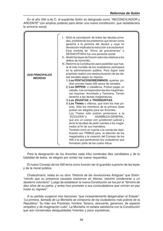 68
Reformas de Solón
En el año 594 a.de C. el eupátrida Solón es designado como “RECONCILIADOR y
ARCONTE” con amplios poderes para dictar una nueva constitución, que restableciera
la armonía social.
I.- Dictó la cancelación de todas las deudas priva-
das, prohibiendo los préstamos que tenían como
garantía a la persona del deudor y cuya no
devolución implicaba la reducción a la esclavitud.
Esta medida de “Alivio de gravámenes” o
SEISACHTHEIA fue una panacea social.
II.- Abolió las leyes de Dracón salvo las relativas a los
delitos de homicidio.
III.-Reformó la Constitución para posibilitar que has-
ta el más humilde de los ciudadanos participara
en la administración pública. Para lograr este
propósito realizó una reestructuración de las cla-
ses sociales según su riqueza:
1) Los PENTACOSIOMEDIMNOS: quienes po-
dían proveer hasta 500 sacos de cereales.
2) Los HIPPEIS: o caballeros. Podían pagar un
caballo. Les correspondían las dos magistratu-
ras mayores: Arcontado y Tesorería. Tenían
derecho a las demás magistraturas.
3) Los ZEUGITAE o TRONQUISTAS.
4) Los Thetes o villanos, que eran los más po-
bres. Sólo los miembros de la primera clase
podían ser elegidos para ser Arcontes.
Los Thetes sólo podían pertenecer a la
“ECCLESIA” o ASAMBLEA GENERAL,
que era un cuerpo con jurisdicción judicial y
tenía la facultad de pedir cuentas a los magis-
trados al fin de sus mandatos.
También tomó en cuenta a la vernácula clasi-
ficación por TRIBUS para la elección de los
magistrados y la creación del Consejo de los
400 a la que pertenecían los ciudadanos que
formaban parte de las cuatro tribus.
Para la designación de los Arcontes cada tribu nombraba diez candidatos y de la
totalidad de éstos, se elegían por sorteo los nueve requeridos.
El nuevo Consejo de los 400 tenía como función ser el guardián supremo de las leyes
y de la moral pública.
Chateubriand, relata en su obra “Historia de las revoluciones Antiguas” que Solón:
“viendo que su presencia causaba trastornos en Atenas, resolvió condenarse a un
destierro voluntario”. Luego de establecer la nueva Constitución se fue por el “término de
diez años de su patria, y antes hizo prometer a sus conciudadanos que vivirían en paz
hasta su regreso”.
A su partida surgieron tres facciones “que incesantemente desgarraban al Estado”.
"La primera, llamada de La Montaña se componía de los ciudadanos más pobres de la
República". Su líder era Pisístrato, hombre “bizarro, elocuente, generoso, de aspecto
simpático y de imaginación culta”. La Montaña no estaba satisfecha con la Constitución
que aún conservaba desigualdades hirientes y poco equitativas.
SUS PRINCIPALES
MEDIDAS
 