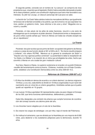 69
El segundo partido, conocido con el nombre de "La Llanura", se componía de ricos
propietarios que, creyendo que el legislador (Solón) había extendido demasiado el poder
de la clase proletaria, pedían una constitución oligárquica que fuera más favorable a sus
intereses. Su jefe fue Licurgo, un obscuro personaje del cual poco se sabe.
La facción de “La Costa” daba cabida a todos los mercaderes del Atica, que igualmente
temerosos de la libertad concedida a los pobres, que de la tiranía a la que aspiraban los
ricos, pedían un gobierno mixto, "para reformar a los unos y otros". Megacles era su
vocero y caudillo.
Pisístrato, el más astuto de los jefes de estas facciones, recurrió a una serie de
estratagemas que lo condujeron al poder absoluto. Chateubriand emite un desapasiona-
do juicio crítico cuando señala que “reinó en Atenas con todas las virtudes excepto las
de un republicano”.
La Tiranía
Pisístrato -de quien se dice que era primo de Solón- se apoderó del gobierno de Atenas
y estuvo a cargo de esa función desde el 561 al 528 a.de C. “Su tiranía resultó próspera
y brillante”, nos refiere PETRIE. “Mantuvo en lo general la constitución de Solón” e
“impulsó una muy vigorosa política comercial”. La posteridad le debe la recopilación de
"La Ilíada y La Odisea" y la creación de un clima que privilegiaba las artes, hecho que
convirtió a Atenas en una ciudad de gran irradiación cultural.
Sus hijos, Hiparco e Hipias, no supieron sostenerse en el poder y lo sucedió Clístenes
-caudillo del levantamiento contra la tiranía-. Clístenes, investido con el Poder Constitu-
yente, establece una Constitución Democrática entre los años 508-507 A.C.
Reformas de Clístenes (508-507 a.C.)
1.-El Atica fue dividida en demos de acuerdo a un criterio decimal. Los demos originaron
10 tribus; y a su vez, cada distrito se dividió en 10 tribus (organizadas no por razón del
nacimiento sino en virtud de un criterio geográfico). Aristóteles señala que el pueblo
quedó así repartido en 10 grupos.
2.-Las nuevas 10 tribus aportaban 50 representantes cada una para integrar el Consejo
de los 500, que tenía funciones administrativas, deliberativas y judiciales.
Cada tribu designaba una comisión de pritanos que cumplía funciones de coordina-
ción del consejo durante una décima parte del año.
3.-Los Arcontes fueron elegidos por el voto de la Asamblea.
4.-Se crearon los cargos de estrategas -uno por tribu- bajo el mando del Polemarca.
5.-Se instituyó el ostracismo, que era dictado por la Asamblea por una mayoría de 6.000
votos, para desterrar a los ciudadanos peligrosos para la democracia, durante 10
años.
 