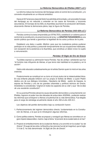 70
La Reforma Democrática de Efialtes (462/1 a.C.)
La reforma reduce las funciones del Aerópago sobre el control de la constitución, y lo
convierte virtualmente en un tribunal simbólico.
Haciael457laterceraclasedeSolónfueadmitidaalArcontado,yelvenerableConsejo
del Aerópago se vio reducido a entender en los casos de homicidio y funciones
secundarias. El Consejo de los 500 y la Asamblea asumieron la conducción del Estado,
alcanzando Atenas la democracia plena, bajo la figura de Pericles.
La Reforma Democrática de Pericles (443-429 a.C.)
Pericles continuó la tarea emprendida por EFIALTES y estableció un sistema para el
control de la constitución y la preeminencia de la ley. La GRAPHE PARANOMON es una
acción pública que tiende a garantizar la legalidad de los actos jurídicos de la polis.
Estableció una dieta o sueldo -Misthoi- para que los ciudadanos pobres pudieran
participar en la vida política y prescindir temporalmente de sus ocupaciones habituales,
con excepción de la asistencia a la Asamblea, que constituia un deber cívico no sujeto
a remuneración.
Pericles: El Siglo de Oro de Grecia
Tucídides expresó su admiración hacia Pericles -hijo de Jantipo- señalando que fue
“el hombre más influyente de Atenas, el que tenía más habilidad en la palabra y en la
acción”.
Había sido educado cuidadosamente por el sofista Damón quien lo inició en las artes
oratorias.
Posteriormente se constituyó en su torno el círculo áulico de la intelectualidad Atica.
En esa brillante pléyade brillaron con luz propia el Sofista de Mileto -a quien Platón
dedica uno de sus diálogos inmortales-, Hipodamo de Mileto -padre de Aspasia, la
esposa de Pericles y uno de los grandes urbanistas y políticos teóricos de Grecia;
Aristóteles lo consideraba “original en todos los aspectos de su vida” y que "dio la idea
de una excelente constitución".
En su juventud Pericles abrazó la causa del partido democrático y conjuntamente con
Efialtes, lograron el poder tras dos décadas de ardua labor AGONAL, pudiendo realizar
las reformas que condujeron a Atenas a la plenitud de su vida democrática. Fue elegido
para el cargo de estratega anualmente desde el año 458 al año 429 A.C.
Los objetivos del partido democrático bajo su conducción fueron:
1.-Perfeccionamiento del régimen democrático directo, fundamentado en la Constitu-
ción de Atenas, a la que se le introdujeron algunas reformas.
2.- Como política externa, Pericles se propuso y consiguió que Atenas se convirtiera en un
gran imperio talasocrático -marino- bajo el lema “el porvenir de la ciudad está en el mar”.
3.-Propició el embellecimiento de la ciudad de Atenas y la convirtió en la ciudad “luz de
Grecia”. El auge de las artes, la filosofía y las ciencias fue de tal magnitud, que el siglo
V A de C. ha sido denominado “el Siglo de Oro de Grecia”.
 