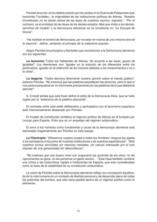 71
Pericles anuncia -en la célebre oración por los caídos en la Guerra del Peloponeso que
transcribe Tucídides-, la originalidad de las instituciones políticas de Atenas. “Nuestra
Constitución no se siente celosa de las leyes de nuestros vecinos -expresa-”. “Por el
contrario, es el prototipo de las leyes de los demás estados. Más que imitar a los demás,
servimos de modelo” y la democracia ateniense se ha constituido en “La Escuela de
Grecia”.
“Ha recibido el nombre de democracia, por no estar en manos de una minoría sino de
la mayoría”, -define, sentando el principio de la soberanía popular-.
Según Pericles los principios y libertades que caracterizan a la Democracia ateniense
son los siguientes:
La Isonomia: Todos los habitantes de Atenas “de acuerdo a las leyes, gozan de
igualdad”. Los Atenienses son “iguales en la solución de los diferendos entre los
particulares, iguales en la obtención de los honores debidos a los merecimientos y no a
la clase”...
La Isegoria: “Todos decimos libremente nuestra opinión sobre el interés público”,
asevera Pericles. “No creemos que las palabras perjudiquen las acciones, pero lo que sí
nos parece perjudicial es no informarse previamente por las palabras de lo que debemos
ejecutar”.
A. Croiset señala que esta frase define el estilo de la Democracia Atica, que se halla
regida por la “soberanía de la palabra elocuente”.
El contraste entre este estilo deliberativo y participativo con el laconismo espartano
está intencionalmente destacado por Pericles.
El modelo de constitución antitético al régimen político de Atenas es el fundado por
Licurgo para Esparta -Polis que es un arquetipo del régimen aristocrático-.
El amor a los hombres como fundamento y causa de la democracia ateniense está
expresada magistralmente por Pericles en este pasaje.
La Filantropía: “Ofrecemos nuestra ciudad a todos los hombres: ninguna ley aparta
a los extranjeros ni los priva de nuestras instituciones y de nuestros espectáculos”. “Sólo
nosotros somos serviciales sin reservas mentales, sin cálculo interesado por el solo
impulso de una generosidad sin desconfianza".
"No creemos que sea bueno mirar con suspicacia las acciones de los otros: no les
reprochamos su goce, no les ponemos un gesto severo ..." Esta frase también contiene
una crítica a las costumbres rígidas e intolerantes de Esparta, que eran consideradas
como la base de la estabilidad de su constitución aristocrática.
La visión de Pericles sobre la Democracia ateniense refleja una concepción equilibra-
da de la vida humana en un contexto de libertad personal y de desarrollo pleno de todas
las potencias del hombre, que sólo sería posible dentro de un régimen político como el
ateniense.
 