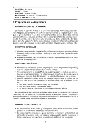 9
CARRERA: Abogacía
CURSO: 1º Año
MATERIA: Derecho Político
PROFESOR: Dr. Patricio Colombo Murúa
AÑO ACADÉMICO: 2011
I. Programa de la Asignatura
FUNDAMENTACION DE LA MATERIA:
La materia de Derecho Político en la Economía General del Plan Curricular de la Ca-
rrera Abogacía, se la imparte con un fuerte acento histórico. El propósito que se persi-
gue, es que el alumno de 1º Año de la carrera comprenda la génesis de las ideas políticas
y de las instituciones actuales. El futuro profesional del derecho tendrá así una perspec-
tiva del desarrollo a través del tiempo y las circunstancias de los fundamentos del "Esta-
do de Derecho Moderno" y de los elementos que constituyen la forma Republicana de
gobierno y de la Democracia como vía de legitimación del poder y como estilo de vida.
OBJETIVOS GENERALES
• Conocer cabalmente las ideas y teorías políticas desde génesis, su desarrollo y su
influencia en los hechos políticos y su impacto en el diseño de los grandes siste-
mas políticos.
• Conocer y distinguir con claridad los aportes de los pensadores clásicos al desa-
rrollo de la ciencia política.
OBJETIVOS ESPECÍFICOS
• Identificar los valores que aportan las principales líneas del pensamiento político y
que dan fundamento a nuestra cultura jurídica política.
• Conocer claramente el Estado Moderno, su configuración normativa, sus elemen-
tos, sus funciones esenciales y el rol del abogado en defensa del derecho y de la
justicia, en el ámbito de la Constitución y el orden jurídico que en ella se funde.
• Adquirir conceptos precisos sobre los aspectos dinámicos de la política, de los
factores y los actores que despliegan su acción en el seno de la sociedad moder-
na:
- Los partidos políticos su estructura y sus funciones.
- Los grupos de presión y factores de poder.
- La opinión pública: información, publicidad y propaganda política.
Es imprescindible que los futuros abogados conozcan los fundamentos del Estado de
Derecho y de los derechos individuales que de él emergen. De su comprensión
internalización y asunción surgirán las actividades de irrestricta defensa y de lucha por el
derecho, cuando llegue el momento de ejercer la profesión.
CONTENIDOS ACTITUDINALES
• La frecuentación de los textos y participación en los foros de discusión, deben
generar en el estudiante el hábito del trabajo intelectual.
• La presencia en los foros supone que el alumno ha comprendido e internalizado los
contenidos propuestos en los ejercicios de autoevaluación, que ha investigado el
tema a tratar y que ha respondido el cuestionario elaborado por el profesor.
 