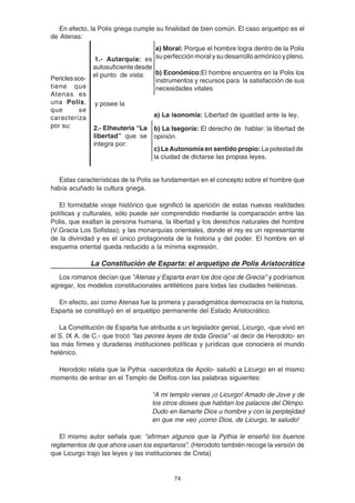 74
En efecto, la Polis griega cumple su finalidad de bien común. El caso arquetipo es el
de Atenas:
Estas características de la Polis se fundamentan en el concepto sobre el hombre que
había acuñado la cultura griega.
El formidable viraje histórico que significó la aparición de estas nuevas realidades
políticas y culturales, sólo puede ser comprendido mediante la comparación entre las
Polis, que exaltan la persona humana, la libertad y los derechos naturales del hombre
(V.Gracia Los Sofistas); y las monarquías orientales, donde el rey es un representante
de la divinidad y es el único protagonista de la historia y del poder. El hombre en el
esquema oriental queda reducido a la mínima expresión.
La Constitución de Esparta: el arquetipo de Polis Aristocrática
Los romanos decían que "Atenas y Esparta eran los dos ojos de Grecia" y podríamos
agregar, los modelos constitucionales antitéticos para todas las ciudades helénicas.
En efecto, así como Atenas fue la primera y paradigmática democracia en la historia,
Esparta se constituyó en el arquetipo permanente del Estado Aristocrático.
La Constitución de Esparta fue atribuida a un legislador genial, Licurgo, -que vivió en
el S. IX A. de C.- que trocó “las peores leyes de toda Grecia” -al decir de Herodoto- en
las más firmes y duraderas instituciones políticas y jurídicas que conociera el mundo
helénico.
Herodoto relata que la Pythia -sacerdotiza de Apolo- saludó a Licurgo en el mismo
momento de entrar en el Templo de Delfos con las palabras siguientes:
“A mi templo vienes ¡o Licurgo! Amado de Jove y de
los otros dioses que habitan los palacios del Olimpo.
Dudo en llamarte Dios u hombre y con la perplejidad
en que me veo ¡como Dios, de Licurgo, te saludo!
El mismo autor señala que: “afirman algunos que la Pythia le enseñó los buenos
reglamentos de que ahora usan los espartanos”. (Herodoto también recoge la versión de
que Licurgo trajo las leyes y las instituciones de Creta)
2.- Elheuteria “La
libertad” que se
integra por:
a) Moral: Porque el hombre logra dentro de la Polis
su perfección moral y su desarrollo armónico y pleno.
b) Económico:El hombre encuentra en la Polis los
instrumentos y recursos para la satisfacción de sus
necesidades vitales
1.- Autarquía: es
autosuficientedesde
el punto de vista:
y posee la
a) La isonomía: Libertad de igualdad ante la ley.
b) La Isegoría: El derecho de hablar: la libertad de
opinión.
c) La Autonomía en sentido propio:La potestad de
la ciudad de dictarse las propias leyes.
Periclessos-
tiene que
Atenas es
una Polis,
que se
caracteriza
por su:
 
