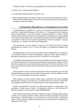 77
Existían las Ligas o anfitrionas, que coagulaban a las polis bajo la conducción de:
1) Atenas -La 1ª y segunda Liga Marítima-,
2) La liga Peloponésica liderada por Esparta y una
3) Ultima Liga destacable, liderada por Tebas. Pero esas alianzas respondían a necesi-
dades militares o defensivas y se concretaron por razones prácticas y sin una teoría que
les diera un sustento duradero.
La Expansión Macedónica y la decadencia de las Polis
Las polis griegas en el siglo IV a C., vivieron en un estado de constante confrontación
entre ellas. La guerra del Peloponeso -431 a 404 a C.- la “más grande y más famosa que
todas las precedentes” -a juicio de Tucídides-, enfrenta a Esparta y a Atenas. “Ambos
bandos -relata el historiador ateniense- se aprestaban a ella estando en su pleno apogeo
y con toda suerte de preparativos, y el resto de los pueblos de Grecia se coaligaban a uno
y otro partido”. “Esta vino a ser la mayor convulsión que vivieron los griegos” - concluye
Tucídides en su “Historia de la Guerra del Peloponeso”.
Con esta guerra -y las que siguieron -culminó con la caída de la Liga de ciudades
encabezada por Atenas y con el Triunfo de Esparta. La hegemonía espartana fue
efímera.
Simultáneamente a este proceso de decadencia de la ciudad helénica, ascendía en
el firmamento histórico el reino de Macedonia, regido por Filipo, quien comenzó a
participar activamente en la vida de Grecia y a intervenir en sus conflictos.
La ciudad de Tebas se separó pronto del seno de la alianza victoriosa y ayudó a Atenas
en su lenta recuperación y en la creación de la Segunda Liga Marítima. El Rey de Persia
que había apoyado pecuniariamente a Esparta para abatir el Poderío Ateniense, envió
dinero a Atenas para que esta ciudad restaurara las fortificaciones que debió derruir ante
su derrota.
Atenas, aliada con Tebas, encaró la guerra de los 7 años contra Esparta, que concluyó
brillantemente para la ciudad que fue cuna de la democracia, con la paz sellada en el año
371 a. C., que consolidaba la recuperación ateniense.
Poco después de estos sucesos Tebas, bajo la conducción del genial Estratega
Epaminondas, infringió una sangrienta y contundente derrota a Esparta en LEUCTRA,
que relegaría definitivamente a un segundo plano a esta antigua potencia militar.
Atenas, inmediatamente, formalizó una alianza con Esparta -su antigua Rival-, para
neutralizar el rápido auge de Tebas. Los espartanos volvieron a ser derrotados en
Mantinea (batalla en la que perdió la vida EPAMINONDAS).
Este estado de permanente lucha por la hegemonía entre los Estados griegos incidía
también en los procesos políticos internos. Atenas alentaba y apoyaba a los partidos
democráticos, y Esparta incitaba a los aristócratas a la toma del poder. La dimensión
interior y externa de este conflicto permanente, fue el principal factor de declinación y
agotamiento de la Polis.
 