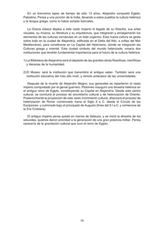 79
En un brevísimo lapso de tiempo de sólo 13 años, Alejandro conquistó Egipto,
Palestina, Persia y una porción de la India, llevando a estos pueblos la cultura helénica
y la lengua griega, como lo había soñado Isócrates.
La Grecia clásica dejaba a este vasto imperio el legado de su filosofía, sus artes
visuales, su música, su literatura y su arquitectura, que integrarán y amalgamarán los
elementos de las culturas vernáculas en un todo orgánico. Esta nueva cultura se gesta
sobre todo en la ciudad de Alejandría, edificada en el Delta del Nilo, a orillas del Mar
Mediterráneo, para constituirse en La Capital del Helenismo, donde se integrarán las
Culturas griega y oriental. Esta ciudad símbolo del mundo helenizado, crearía dos
instituciones que tendrán fundamental importancia para el futuro de la cultura helénica:
1)La Biblioteca de Alejandría será el depósito de las grandes obras filosóficas, científicas
y literarias de la humanidad.
2)El Museo: será la institución que transmitirá el antiguo saber. También será una
institución educativa del más alto nivel, y remoto antecesor de las universidades.
Después de la muerte de Alejandro Magno, sus generales se repartieron el vasto
imperio conquistado por el genial guerrero. Ptolomeo inauguró una dinastía helénica en
el antiguo reino de Egipto, constituyendo su Capital en Alejandría. Desde este centro
cultural, se concluirá el proceso de sincretismo cultural y de helenización de Oriente.
Posteriormente la proyección de este vasto movimiento cultural, afianzará el proceso de
helenización de Roma -comenzado hacia el Siglo II a C. desde el Círculo de los
Escipiones- y culminado bajo el principado de Augusto (fines del S I a C. y comienzos de
la Era Cristiana).
El antiguo imperio persa quedó en manos de Seleuco, y se inició la dinastía de los
selucidas, quienes dieron prioridad a la generación de una gran potencia militar, Persia
carecería de la gravitación cultural que tuvo el reino de Egipto.
 