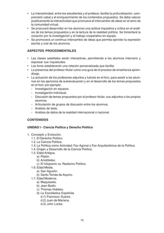 10
• La interactividad, entre los estudiantes y el profesor, facilita la profundización, com-
prensión cabal y el enriquecimiento de los contenidos propuestos. Se debe valorar
positivamente la interactividad que promueve el intercambio de ideas en el seno de
la comunidad virtual.
• Se procurará desarrollar en los alumnos una actitud inquisitiva y crítica en el análi-
sis de los temas propuestos y en la lectura de la realidad política. Se fomentará la
vocación por la investigación y el trabajo cooperativo en equipo.
• Se promoverá un continuo intercambio de ideas que permita ejercitar la expresión
escrita y oral de los alumnos.
ASPECTOS PROCEDIMENTALES
• Las clases satelitales serán interactivas, permitiendo a los alumnos intervenir y
expresar sus inquietudes.
• Los foros establecerán una relación personalizada que facilite.
• La presencia del profesor titular como una guía de el proceso de enseñanza apren-
dizaje.
• La actuación de los profesores adjuntos y tutores en el foro, para asistir a los alum-
nos en los ejercicios de autoevaluación y en el desarrollo de los temas propuestos
en el foro: por ejemplo:
- Investigación en equipos.
- Investigación individual.
- Discusión de temas propuestos por el profesor titular, sus adjuntos o los propios
alumnos.
- Articulación de grupos de discusión entre los alumnos.
- Análisis de texto.
- Análisis de datos de la realidad internacional o nacional.
CONTENIDOS
UNIDAD I - Ciencia Política y Derecho Político
1. Concepto y Evolución.
1.1. El Derecho Político.
1.2. La Ciencia Política.
1.3. La Política como Actividad: Faz Agonal y Faz Arquitectónica de la Política.
1.4. Origen y Desarrollo de la Ciencia Política.
1.5. Edad Antigua.
a) Platón.
b) Aristóteles.
c) El Utopismo vs. Realismo Político.
1.6. Edad Media.
a) San Agustín.
b) Santo Tomás de Aquino.
1.7. Edad Moderna.
a) Maquiavelo.
b) Jean Bodin.
c) Thomas Hobbes.
d) La Escolástica Española.
d.1) Francisco Suárez.
d.2) Juan de Mariana.
d.3) John Locke.
 