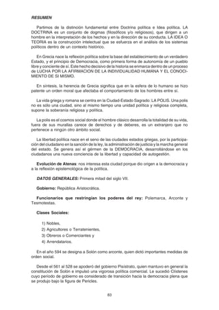 83
RESUMEN
Partimos de la distinción fundamental entre Doctrina política e Idea política. LA
DOCTRINA es un conjunto de dogmas (filosóficos y/o religiosos), que dirigen a un
hombre en la interpretación de los hechos y en la dirección de su conducta. LA IDEA O
TEORIA es la construcción intelectual que se esfuerza en el análisis de los sistemas
políticos dentro de un contexto histórico.
En Grecia nace la reflexión política sobre la base del establecimiento de un verdadero
Estado, y el principio de Democracia, como primera forma de autonomía de un pueblo
libre y conciente de sí. Este hecho decisivo de la historia se enmarca dentro de un proceso
de LUCHA POR LA AFIRMACION DE LA INDIVIDUALIDAD HUMANA Y EL CONOCI-
MIENTO DE SI MISMO.
En síntesis, la herencia de Grecia significa que en la esfera de lo humano se hizo
patente un orden moral que afectaba el comportamiento de los hombres entre sí.
La vida griega y romana se centra en la Ciudad-Estado Sagrado: LA POLIS. Una polis
no es sólo una ciudad, sino al mismo tiempo una unidad política y religiosa completa,
supone la soberanía religiosa y política.
La polis es el cosmos social donde el hombre clásico desarrolla la totalidad de su vida,
fuera de sus murallas carece de derechos y de deberes, es un extranjero que no
pertenece a ningún otro ámbito social.
La libertad política nace en el seno de las ciudades estados griegas, por la participa-
ción del ciudadano en la sanción de la ley, la administración de justicia y la marcha general
del estado. Se genera así el gérmen de la DEMOCRACIA, desarrollándose en los
ciudadanos una nueva conciencia de la libertad y capacidad de autogestión.
Evolución de Atenas: nos interesa esta ciudad porque dio origen a la democracia y
a la reflexión epistemológica de la política.
DATOS GENERALES: Primera mitad del siglo VII.
Gobierno: República Aristocrática.
Funcionarios que restringían los poderes del rey: Polemarca, Arconte y
Tesmotestas.
Clases Sociales:
1) Nobles,
2) Agricultores o Terratenientes,
3) Obreros o Comerciantes y
4) Arrendatarios.
En el año 594 se designa a Solón como arconte, quien dictó importantes medidas de
orden social.
Desde el 561 al 528 se apoderó del gobierno Pisístrato, quien mantuvo en general la
constitución de Solón e impulsó una vigorosa política comercial. Le sucedió Clístenes
cuyo período de gobierno es considerado de transición hacia la democracia plena que
se produjo bajo la figura de Pericles.
 