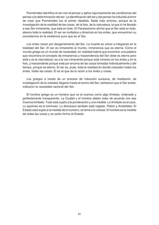 91
Parménides identifica el ser con el pensar y aplica rigurosamente las condiciones del
pensar a la determinación del ser. La identificación del ser y del pensar ha inducido al error
de creer que Parménides fue el primer idealista. Nada más erróneo, porque es la
investigación de la realidad de las cosas, de la fisis, de la naturaleza, la que lo ha llevado
a ese Ser inmanente, que está en todo. El Panesseísmo afirma que el Ser está en todo,
abarca toda la realidad. El ser se multiplica y dinamiza en los entes, que encuentran su
consistencia en la existencia pura que es el Ser.
Los entes nacen por desgarramiento del Ser. La muerte es volver a integrarse en la
totalidad del Ser. El ser es inmanente al mundo, inmanencia que es eterna. Como el
mundo griego es un mundo de necesidad, en realidad habría que encontrar una palabra
que resumiera el concepto de inmanencia y trascendencia del Ser (éste es eterno pero
está y es la naturaleza); es a la vez inmanente porque está inmerso en los entes y en la
fisis, y trascendente porque está por encima de las cosas tomadas individualmente y del
tiempo, porque es eterno. El ser es, pues, toda la realidad en donde coexisten todos los
entes, todas las cosas. El es el que da la razón a los entes y cosas.
Los griegos a través de un proceso de inducción sucesiva, de mediación, de
investigación de la realidad, llegaron hasta el centro del Ser: señalaron que el Ser existe;
indicaron la necesidad racional del Ser.
El hombre griego es un hombre que ve el cosmos como algo limitado, ordenado y
perfectamente transparente. La Ciudad y el hombre deben estar de acuerdo con ese
Cosmos limitado. Todo está sujeto a la ponderación y a la medida. Lo ilimitado es el caos.
Lo apolíneo es lo luminoso. Lo dionisíaco también está reglado. Platón y Aristóteles: El
Estado está sujeto a la medida de lo humano, se teme a lo colosal. El hombre es la medida
de todas las cosas y es quien forma al Estado.
 
