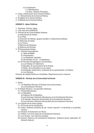 11
e) La Ilustración.
e.1) Montesquieu.
e.2)Jean Jacques Rousseau.
2. Crisis y Destrucción de la Ciencia Política.
2.1 Renacimiento de la Ciencia Política.
3. El Objeto de la Ciencia Política.
4. El Método de la Ciencia Política.
UNIDAD II - Ideas Políticas
1. Doctrinas, Teorías, Ideas.
2. Lista Tipo de la UNESCO.
3. Período de las Comunidades Urbanas.
a) Importancia de Grecia.
b) La Polis.
c) Evolución de Atenas: grupos sociales e instituciones políticas.
d) Reformas de Solón.
e) La Tiranía.
f) Reforma de Clístenes.
g) Reforma de Pericles.
4. El Pensamiento Griego.
4.1. Período Cosmogónico.
a) Tales de Mileto.
b) Anaximandro.
c) La Dialéctica: Heráclito.
d) Parménides: El ser - La Metafísica.
4.2. El Período Antropológico o Humanístico.
a) Los Sofistas: El relativismo.
b) Sócrates: El conocimiento de la Verdad.
c) Platón: de la República a Las Leyes.
d) Aristóteles: Desarrollo y contenido de su pensamiento. La Política.
e) Los Estoicos.
Criterios de calidad Política en Aristóteles. Regímenes puros e impuros.
UNIDAD III - Período de la Comunidad Universal
1. Roma.
1.1. La República Romana: El Estado como ente jurídico.
a) La Constitución Romana.
2. El Estado Romano: sus períodos históricos.
2.1. Período Monárquico.
2.2. La República.
a) Organos de la República.
b) Los Cónsules: Elemento Monárquico en la Constitución Romana.
c) El Senado: Elemento Aristocrático de la Constitución Romana.
d) Los Comicios: Elemento democrático de la Constitución Romana.
3. La irrupción de la cultura griega.
3.1. El Círculo de los Escipiones.
3.2. Catón: Defensa irrestricta de las "mores mayores": la Severitas y la gravitas
romana.
3.3. Panecio: El Estoicismo en Roma.
3.4. Polibio: La Forma mixta de la Constitución Romana.
3.5. Los Gracos: Las reformas sociales.
3.6. Cicerón: Retorno a la Constitución Tradicional - Gobierno de los "optimates". El
Derecho Natural.
 