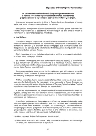 95
El período antropológico o humanístico
Se caracteriza fundamentalmente porque dirige la mirada hacia
el hombre y los temas específicamente humanos, abandonando
progresivamente la especulación sobre el mundo físico y su origen.
Los nuevos temas versan sobre la ética, el Estado, las leyes, los valores, el mundo
social, que en un primer momento plantean los sofistas.
Este período de esplendor filosófico comienza con Sócrates, que se alza contra los
sofistas -responsables de la decadencia Ateniense según los deja entrever Platón- y
culmina con el sistema totalizador de Aristóteles.
a) Los Sofistas
Los sofistas integran un grupo de personalidades representativas de una época que
tiende al individualismo extremo. Su florecimiento coincidió con la decadencia de la
democracia ateniense y la aparición de los demagogos, que en muchos casos eran
discípulos de los sofistas. Esta simultaneidad histórica justificó la imputación de que
fueron la verdadera lacra de Atenas.
Platón les asigna el honor de haber vulgarizado la retórica, la astronomía, el cálculo,
la música y una pedagogía utilitaria.
Se llamaron sofistas por cuanto eran profesores de sabiduría (sophia). El conocimien-
to que transmitieron se refería esencialmente a la naturaleza humana, modificando
radicalmente la tradición filosófica previa, cuya temática versaba sobre la naturaleza y el
mundo físico (Período cosmogónico).
Protágoras -sofista de envergadura-, había proclamado que: “el hombre es la medida
de todas las cosas”, poniendo el centro de gravitación de su enseñanza en las ciencias
del hombre y en especial, de la política.
Antífon, otro sofista ilustre, es quien desarrolla la política como una teoría o un arte
razonado. Su distinción entre “La naturaleza y la ley, hizo vacilar al Estado Griego en sus
cimientos, pero permitió a otros filósofos distinguir el Derecho Natural de la Ley Positiva”
-apunta Jacques Chevalier en su “Historia del pensamiento”.
A ellos se deben también, los primeros estudios de derecho comparado: entre las
leyes de Atenas y la de otras polis o también con los países bárbaros. Uno de los métodos
de la ciencia política es la comparación que favorece la madurez del espíritu crítico y el
progreso de las instituciones.
Los sofistas señalaron que: “para gobernar un Estado no son ya suficientes los viejos
usos y las leyes sagradas, siendo necesario, ante todo, persuadir a los hombres y actuar
sobre voluntades libres” (Fustel de Coulanges - "La ciudad antigua"). La sofística entraña
una pedagogía utilitaria que prepara a la clase dirigente para el triunfo. La democracia
griega requiere oradores flexibles, que dominen el arte retórico y la elocuencia, para
poder imponer su criterio en las asambleas multitudinarias.
Las ideas centrales de la sofística pueden resumirse así:
1.-La ley natural es superior a la positiva. La ley positiva solo es válida cuando constituye
un reflejo, una ejemplificación de la ley natural.
 