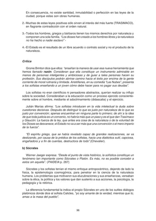 96
En consecuencia, no existe santidad, inmutabilidad o perfección en las leyes de la
ciudad, porque estas son obras humanas.
2.-Muchas de estas leyes positivas sólo sirven al interés del más fuerte (TRASIMACO),
en flagrante contradicción con el orden natural.
3.-Todos los hombres, griegos y bárbaros tienen los mismos derechos por naturaleza y
componen una sola familia. “Los dioses han creado a los hombres libres y la naturaleza
no ha hecho a nadie esclavo” -
4.-El Estado es el resultado de un libre acuerdo o contrato social y no el producto de la
naturaleza.
Crítica
Gronie Brinton dice que ellos: “enseñan la manera de usar esa nueva herramienta que
hemos llamado razón. Consideran que ella constituye un instrumento admirable en
manos de personas inteligentes y ambiciosas y de guiar a tales personas hacen su
profesión. Sus discípulos podrán abrirse camino hacia el éxito por encima de la gente
corriente de moral rutinaria y limitada. Aristófanes, en su comedia “Las Nubes”, presenta
a los sofistas enseñando a un joven cómo debe hacer para no pagar sus deudas”.
Los sofistas no eran científicos ni pensadores abstractos, querían realizar su influjo
sobre la sociedad. Consideraban a la educación como un proceso ejercido consciente-
mente sobre el hombre, mediante el adoctrinamiento (didascalia) y el ejercicio.
Julián Marías afirma: “Los sofistas introducen en la vida intelectual la duda sobre
cuestiones decisivas. Después de distinguir lo que es justo por naturaleza de lo que es
justo por convención; apenas encuentran en ninguna parte lo primero; de ahí a la idea
de que toda justicia es un convenio, no habría más que un paso y es el que dan Trasímaco
y Glaucón: La fuerza de la ley, que antes era cosa de la naturaleza o de la voluntad de
los Dioses se desvanece; el Estado no va a ser más que una convención o el mero imperio
de la fuerza”.
“El espíritu griego, que se había revelado capaz de grandes realizaciones, se va
deslizando, por causa de la prédica de los sofistas, hacia una dialéctica sutil, capciosa,
engañadora y a fin de cuentas, destructora de todo”.(Chevalier).
b) Sócrates
Werner Jaeger expresa: “Desde el punto de vista histórico, la sofística constituye un
fenómeno tan importante como Sócrates o Platón. Es más, no es posible concebir a
estos sin aquella”. (PAIDEIA p. 267)
Sócrates y los sofistas tenían el mismo enfoque antropocéntrico, dejando de lado la
física, la epistemología cosmogónica, para penetrar en la ciencia de la naturaleza
humana. Los problemas que motivaron sus elucubraciones y sus enseñanzas, versaban
sobre la ética, la política y los valores que dan sustento a sus acciones, la psicología, la
pedagogía y la retórica.
La diferencia fundamental la indica el propio Sócrates en uno de los sutiles diálogos
platónicos donde dice al sofista Calicles, “yo soy amante de la verdad, mientras que tú,
amas a la masa del pueblo”.
 