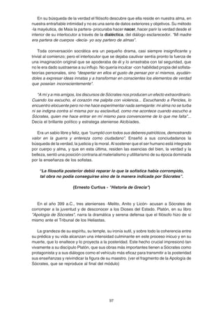 97
En su búsqueda de la verdad el filósofo descubre que ella reside en nuestra alma, en
nuestra entrañable intimidad y no es una serie de datos exteriores y objetivos. Su método
-la mayéutica, de Maia la partera- procuraba hacer nacer, hacer parir la verdad desde el
interior de su interlocutor a través de la dialéctica, del diálogo esclarecedor. “Mi madre
era partera de cuerpos -decía- yo soy partero de almas”.
Toda conversación socrática era un pequeño drama, casi siempre insignificante y
trivial al comienzo; pero el interlocutor que se dejaba cautivar sentía pronto la fuerza de
una imaginación original que se apoderaba de él y lo arrastraba con tal seguridad, que
no le era dado sustraerse a su influjo. No quería inculcar -con habilidad propia del sofista-
teorías personales, sino "despertar en ellos el gusto de pensar por sí mismos, ayudán-
doles a expresar ideas innatas y a transformar en conscientes los elementos de verdad
que poseían inconscientemente".
“A mí y a mis amigos, los discursos de Sócrates nos producen un efecto extraordinario.
Cuando los escucho, el corazón me palpita con violencia... Escuchando a Pericles, lo
encuentro elocuente pero no me hace experimentar nada semejante: mi alma no se turba
ni se indigna contra sí misma por su esclavitud, como me acontece cuando escucho a
Sócrates, quien me hace entrar en mí mismo para convencerme de lo que me falta”...
Decía el brillante político y estratega ateniense Alcibíades.
Era un sabio libre y feliz, que “cumplió con todos sus deberes patrióticos, demostrando
valor en la guerra y entereza como ciudadano”. Enseñó a sus conciudadanos la
búsqueda de la verdad, la justicia y la moral. Al sostener que el ser humano está integrado
por cuerpo y alma, y que en esta última, residen las esencias del bien, la verdad y la
belleza, sentó una posición contraria al materialismo y utilitarismo de su época dominada
por la enseñanza de los sofistas.
“La filosofía posterior debió reparar lo que la sofística había corrompido,
tal obra no podía conseguirse sino de la manera indicada por Sócrates”.
(Ernesto Curtius - "Historia de Grecia")
En el año 399 a.C., tres atenienses -Melito, Anito y Licón- acusan a Sócrates de
corromper a la juventud y de desconocer a los Dioses del Estado. Platón, en su libro
"Apología de Sócrates", narra la dramática y serena defensa que el filósofo hizo de sí
mismo ante el Tribunal de los Heliastas.
La grandeza de su espíritu, su temple, su ironía sutil, y sobre todo la coherencia entre
su prédica y su vida alcanzan una intensidad culminante en este proceso inicuo y en su
muerte, que lo enaltece y lo proyecta a la posteridad. Este hecho crucial impresionó tan
vivamente a su discípulo Platón, que sus obras más importantes tienen a Sócrates como
protagonista y a sus diálogos como el vehículo más eficaz para transmitir a la posteridad
sus enseñanzas y reivindicar la figura de su maestro. (ver el fragmento de la Apología de
Sócrates, que se reproduce al final del módulo)
 
