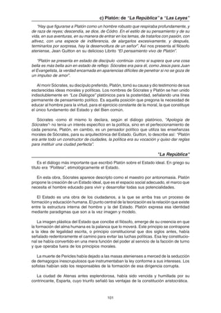 101
c) Platón: de “La República” a “Las Leyes”
“Hay que figurarse a Platón como un hombre robusto que respiraba profundamente, y
de raza de reyes; descendía, se dice, de Códro. En el estilo de su pensamiento y de su
vida, en sus aventuras, en su manera de entrar en los temas, de tratarlos con pasión, con
altivez, con una especie de indiferencia, de alargarlos excesivamente, y después,
terminarlos por sorpresa, hay la desenvoltura de un señor”. Así nos presenta al filósofo
ateniense, Jean Guitton en su delicioso Librito “El pensamiento vivo de Platón”.
“Platón se presenta en estado de discípulo -continúa- como si supiera que una cosa
bella es más bella aún en estado de reflejo. Sócrates era para él, como Jesús para Juan
el Evangelista, la verdad encarnada en apariencias difíciles de penetrar si no se goza de
un impulso de amor”.
Al morir Sócrates, su discípulo preferido, Platón, tomó su causa y dio testimonio de sus
esclarecidas ideas morales y políticas. Los nombres de Sócrates y Platón se han unido
indisolublemente en “Los Diálogos” platónicos para la posteridad, señalando una línea
permanente de pensamiento político. Es aquella posición que pregona la necesidad de
educar al hombre para la virtud, para el ejercicio constante de la moral, la que constituye
el único fundamento del Estado y del Bien común.
Sócrates -como él mismo lo declara, según el diálogo platónico, “Apología de
Sócrates”- no tenía un interés específico en la política, sino en el perfeccionamiento de
cada persona, Platón, en cambio, es un pensador político que utiliza las enseñanzas
morales de Sócrates, para su arquitectónica del Estado. Guitton, lo describe así: “Platón
era ante todo un constructor de ciudades, la política era su vocación y quiso dar reglas
para instituir una ciudad perfecta”.
"La República"
Es el diálogo más importante que escribió Platón sobre el Estado ideal. En griego su
título era “Politeia”, etimológicamente el Estado.
En esta obra, Sócrates aparece descripto como el maestro por antonomasia. Platón
propone la creación de un Estado ideal, que es el espacio social adecuado, el marco que
necesita el hombre educado para vivir y desarrollar todas sus potencialidades.
El Estado es una obra de los ciudadanos, a la que se arriba tras un proceso de
formación y educación humana. El punto central de la teorización es la relación que existe
entre la estructura interna del hombre y la del Estado. Platón expresa esa identidad
mediante paradigmas que son a la vez imagen y modelo.
La imagen plástica del Estado que concibe el filósofo, emerge de su creencia en que
la formación del alma humana es la palanca que lo moverá. Este principio se contrapone
a la idea de legalidad escrita, o principio constitucional que dos siglos antes, había
señalado redentoramente el camino para evitar las luchas políticas. Esa ley constitucio-
nal se había convertido en una mera función del poder al servicio de la facción de turno
y que operaba fuera de los principios morales.
La muerte de Pericles había dejado a las masas atenienses a merced de la seducción
de demagogos inescrupulosos que instrumentaban la ley conforme a sus intereses. Los
sofistas habían sido los responsables de la formación de esa dirigencia corrupta.
La ciudad de Atenas antes esplendorosa, había sido vencida y humillada por su
contrincante, Esparta, cuyo triunfo señaló las ventajas de la constitución aristocrática.
 