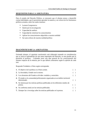 Universidad Católica de Santiago de Guayaquil
11
REQUISITOS PARA LA ASIGNATURA
Para el estudio del Derecho Político, es necesario que el alumno posea y desarrolle
ciertas habilidades, que le permitirán aprender la materia y ser críticos de los fenómenos
políticos actuales, entre las cuales tenemos:
 Lectura Comprensiva
 Interés por la investigación
 Capacidad de análisis
 Capacidad de sintetizar los conocimientos
 Aplicar los conocimientos adquiridos a nuestra realidad
 Ser auto-críticos de nuestra realidad política
DIAGNÓSTICO DE LA ASIGNATURA
Estimado alumno, el siguiente cuestionario está elaborado tomando en consideración
que se inicia el aprendizaje de una rama importante del Derecho, es una prueba que le
permitirá al profesor – evaluador tener una idea general de los conocimientos del
alumno respecto de la materia, por lo que deberá contestarse según la opinión de cada
uno:
Responda Verdadero o Falso según corresponda:
1. El objetivo de la política es el bien común. ( )
2. La Sociedad y Estado son lo mismo. ( )
3. Los elementos del Estado se dividen: modales y esenciales. ( )
4. El estado es la comunidad políticamente organizada en un ámbito territorial
determinado. ( )
5. Se interesa por las noticias políticas publicadas en los diferentes medios de
prensa. ( )
6. Se conforma usted con las noticias publicadas. ( )
7. Siempre lee e investiga sobre las noticias publicadas en la prensa. ( )
 