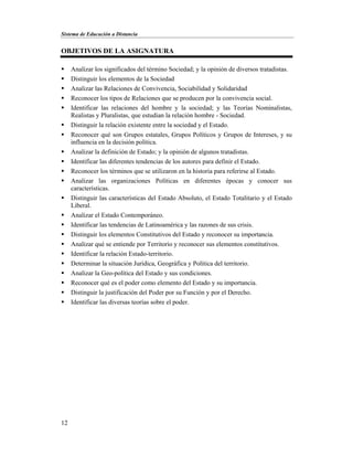 Sistema de Educación a Distancia
12
OBJETIVOS DE LA ASIGNATURA
 Analizar los significados del término Sociedad; y la opinión de diversos tratadistas.
 Distinguir los elementos de la Sociedad
 Analizar las Relaciones de Convivencia, Sociabilidad y Solidaridad
 Reconocer los tipos de Relaciones que se producen por la convivencia social.
 Identificar las relaciones del hombre y la sociedad; y las Teorías Nominalistas,
Realistas y Pluralistas, que estudian la relación hombre - Sociedad.
 Distinguir la relación existente entre la sociedad y el Estado.
 Reconocer qué son Grupos estatales, Grupos Políticos y Grupos de Intereses, y su
influencia en la decisión política.
 Analizar la definición de Estado; y la opinión de algunos tratadistas.
 Identificar las diferentes tendencias de los autores para definir el Estado.
 Reconocer los términos que se utilizaron en la historia para referirse al Estado.
 Analizar las organizaciones Políticas en diferentes épocas y conocer sus
características.
 Distinguir las características del Estado Absoluto, el Estado Totalitario y el Estado
Liberal.
 Analizar el Estado Contemporáneo.
 Identificar las tendencias de Latinoamérica y las razones de sus crisis.
 Distinguir los elementos Constitutivos del Estado y reconocer su importancia.
 Analizar qué se entiende por Territorio y reconocer sus elementos constitutivos.
 Identificar la relación Estado-territorio.
 Determinar la situación Jurídica, Geográfica y Política del territorio.
 Analizar la Geo-política del Estado y sus condiciones.
 Reconocer qué es el poder como elemento del Estado y su importancia.
 Distinguir la justificación del Poder por su Función y por el Derecho.
 Identificar las diversas teorías sobre el poder.
 