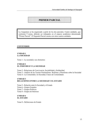 Universidad Católica de Santiago de Guayaquil
13
CONTENIDOS
UNIDAD 1
LA SOCIEDAD
Tema 1.- La sociedad y sus elementos
UNIDAD 2
EL INDIVIDUO Y LA SOCIEDAD
Tema 2.- Relaciones de Convivencia, Sociabilidad y Solidaridad.
Tema 3.- Análisis de las Teorías Nominalistas Realistas y Pluralistas sobre la Sociedad
Tema 4.- La Comunidad y la Sociedad, Clases de Comunidades
UNIDAD 3
RELACIONES ENTRE LA SOCIEDAD Y EL ESTADO
Tema 5.- Relación entre la Sociedad y el Estado
Tema 6.- Grupos Estatales
Tema 7.- Grupos Políticos
Tema 8.- Grupos de Intereses
UNIDAD 4
EL ESTADO
Tema 9.- Definiciones de Estado
PRIMER PARCIAL
La Asignatura se ha organizado a partir de los dos parciales. Cuatro unidades, que
contienen 9 temas, deberán ser trabajados en el espacio académico denominado
“Primer Parcial”. El Segundo Parcial cuenta con otras cuatros unidades.
 