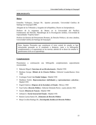 Universidad Católica de Santiago de Guayaquil
15
BIBLIOGRAFÍA
Básica
Estarellas Velásquez, Enrique Dr.: Apuntes personales. Universidad Católica de
Santiago de Guayaquil 2006.
Abogado de los Tribunales y Juzgados de la República, Doctor en Jurisprudencia.
Profesor de la asignatura de Bienes en la Universidad del Pacífico;
Fundamentos del Derecho, Metodología de la Investigación Jurídica, Universidad de
Especialidades “Espíritu Santo”.
Profesor de Historia del Pensamiento Romano, de Derecho Político y de otras cátedras,
Universidad Católica de Santiago de Guayaquil.
Complementaria
Presentamos a continuación una bibliografía complementaria especialmente
recomendada.
 Bakunin Miguel: Catecismo de un Revolucionario.- Madrid 1950
 Burdeau George: Método de la Ciencia Política.- Editorial Losada-Buenos Aires
1968
 Coulanges Fustel: La Ciudad Antigua.- Madrid 1938
 Durkhein Emilio: Representaciones individuales y representaciones colectivas.-
Madrid 1958
 Engels Federico: Orígenes de la Sociedad y el Estado.- México 1960
 Fayt Carlos: Derecho Político.- Editorial Abelardo-Perrot.- cuarta edición 1963
 Guizot: Historia de Francia.- Madrid 1900
 Jellinek G: Teoría General del Estado.- Madrid 1936
 Ramiro Larrea Santos Dr., Elementos de Derecho Político
 Borja Cevallos Rodrigo Dr., Enciclopedia Jurídica de Derecho Político
Estos Apuntes Personales que constituyen el texto central de estudio se han
estructurado pensando en el estudiante a distancia.; junto a la bibliografía
complementaria y el seguimiento en las tutorías, además de su deseo de estudiar le
garantizamos éxito en su aprendizaje.
 