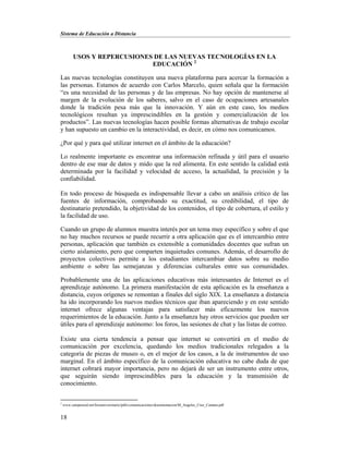 Sistema de Educación a Distancia
18
USOS Y REPERCUSIONES DE LAS NUEVAS TECNOLOGÍAS EN LA
EDUCACIÓN 2
Las nuevas tecnologías constituyen una nueva plataforma para acercar la formación a
las personas. Estamos de acuerdo con Carlos Marcelo, quien señala que la formación
“es una necesidad de las personas y de las empresas. No hay opción de mantenerse al
margen de la evolución de los saberes, salvo en el caso de ocupaciones artesanales
donde la tradición pesa más que la innovación. Y aún en este caso, los medios
tecnológicos resultan ya imprescindibles en la gestión y comercialización de los
productos”. Las nuevas tecnologías hacen posible formas alternativas de trabajo escolar
y han supuesto un cambio en la interactividad, es decir, en cómo nos comunicamos.
¿Por qué y para qué utilizar internet en el ámbito de la educación?
Lo realmente importante es encontrar una información refinada y útil para el usuario
dentro de ese mar de datos y mido que la red alimenta. En este sentido la calidad está
determinada por la facilidad y velocidad de acceso, la actualidad, la precisión y la
confiabilidad.
En todo proceso de búsqueda es indispensable llevar a cabo un análisis crítico de las
fuentes de información, comprobando su exactitud, su credibilidad, el tipo de
destinatario pretendido, la objetividad de los contenidos, el tipo de cobertura, el estilo y
la facilidad de uso.
Cuando un grupo de alumnos muestra interés por un tema muy específico y sobre el que
no hay muchos recursos se puede recurrir a otra aplicación que es el intercambio entre
personas, aplicación que también es extensible a comunidades docentes que sufran un
cierto aislamiento, pero que comparten inquietudes comunes. Además, el desarrollo de
proyectos colectivos permite a los estudiantes intercambiar datos sobre su medio
ambiente o sobre las semejanzas y diferencias culturales entre sus comunidades.
Probablemente una de las aplicaciones educativas más interesantes de Internet es el
aprendizaje autónomo. La primera manifestación de esta aplicación es la enseñanza a
distancia, cuyos orígenes se remontan a finales del siglo XIX. La enseñanza a distancia
ha ido incorporando los nuevos medios técnicos que iban apareciendo y en este sentido
internet ofrece algunas ventajas para satisfacer más eficazmente los nuevos
requerimientos de la educación. Junto a la enseñanza hay otros servicios que pueden ser
útiles para el aprendizaje autónomo: los foros, las sesiones de chat y las listas de correo.
Existe una cierta tendencia a pensar que internet se convertirá en el medio de
comunicación por excelencia, quedando los medios tradicionales relegados a la
categoría de piezas de museo o, en el mejor de los casos, a la de instrumentos de uso
marginal. En el ámbito específico de la comunicación educativa no cabe duda de que
internet cobrará mayor importancia, pero no dejará de ser un instrumento entre otros,
que seguirán siendo imprescindibles para la educación y la transmisión de
conocimiento.
2
www.campusred.net/forouniversitario/pdfs/comunicaciones/documentacion/M_Angeles_Cruz_Camara.pdf
 